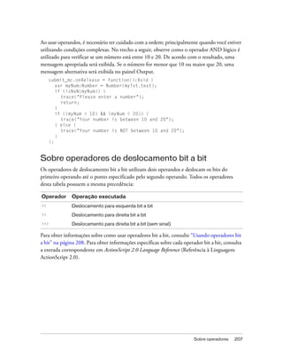 Ao usar operandos, é necessário ter cuidado com a ordem; principalmente quando você estiver
utilizando condições complexas. No trecho a seguir, observe como o operador AND lógico é
utilizado para verificar se um número está entre 10 e 20. De acordo com o resultado, uma
mensagem apropriada será exibida. Se o número for menor que 10 ou maior que 20, uma
mensagem alternativa será exibida no painel Output.
     submit_mc.onRelease = function():Void {
        var myNum:Number = Number(myTxt.text);
        if (isNaN(myNum)) {
          trace("Please enter a number");
          return;
        }
        if ((myNum > 10) && (myNum < 20)) {
          trace("Your number is between 10 and 20");
        } else {
          trace("Your number is NOT between 10 and 20");
        }
     };


Sobre operadores de deslocamento bit a bit
Os operadores de deslocamento bit a bit utilizam dois operandos e deslocam os bits do
primeiro operando até o ponto especificado pelo segundo operando. Todos os operadores
desta tabela possuem a mesma precedência:

Operador       Operação executada
<<             Deslocamento para esquerda bit a bit
>>             Deslocamento para direita bit a bit
>>>            Deslocamento para direita bit a bit (sem sinal)

Para obter informações sobre como usar operadores bit a bit, consulte “Usando operadores bit
a bit” na página 208. Para obter informações específicas sobre cada operador bit a bit, consulta
a entrada correspondente em ActionScript 2.0 Language Reference (Referência à Linguagem
ActionScript 2.0).




                                                                         Sobre operadores   207
 