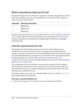 Sobre operadores lógicos bit a bit
Os operadores lógicos bit a bit utilizam dois operandos e executam operações lógicas em nível
de bit. Estes operadores não têm a mesma precedência e são listados na tabela a seguir por
ordem decrescente de precedência:

Operador       Operação executada
&              AND bit a bit
^              XOR bit a bit
|              OR bit a bit

Para obter informações sobre como usar operadores bit a bit, consulte “Usando operadores bit
a bit” na página 208. Para obter mais informações sobre cada operador bit a bit, consulte a
entrada correspondente em ActionScript 2.0 Language Reference (Referência à linguagem
ActionScript 2.0).


Usando operadores bit a bit
Os operadores bit a bit manipulam internamente números de ponto flutuante para
transformá-los em números inteiros de 32 bits. A operação exata realizada depende do
operador, mas todas as operações bit a bit avaliam cada dígito binário (bit) do número inteiro
de 32 bits individualmente para computar um novo valor. Para obter uma lista de operadores
de deslocamento bit a bit, consulte “Sobre operadores de deslocamento bit a bit”
na página 207. Para obter uma lista de operadores lógicos bit a bit, consulte “Sobre operadores
lógicos bit a bit” na página 208.
Usar os operadores bit a bit no Flash não é muito comum, mas pode ser útil em algumas
circunstâncias. Por exemplo, talvez seja necessário criar uma matriz de permissões para um
projeto do Flash, mas sem criar variáveis separadas para cada tipo de permissão. Nesse caso,
você poderia usar operadores bit a bit.
O exemplo a seguir mostra como usar o operador OR bit a bit com o método Array.sort()
para especificar opções de classificação.

Para usar o operador OR bit a bit:
1.   Selecione File (Arquivo) > New (New) e crie um novo documento do Flash.




208    Fundamentos da sintaxe e da linguagem
 