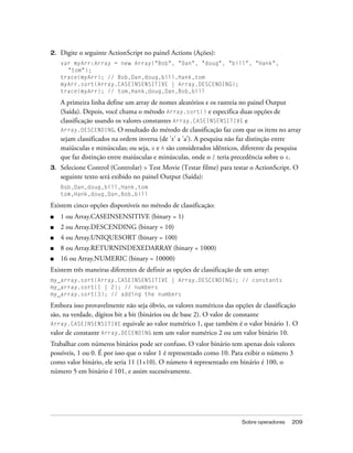 2.   Digite o seguinte ActionScript no painel Actions (Ações):
     var myArr:Array = new Array("Bob", "Dan", "doug", "bill", "Hank",
       "tom");
     trace(myArr); // Bob,Dan,doug,bill,Hank,tom
     myArr.sort(Array.CASEINSENSITIVE | Array.DESCENDING);
     trace(myArr); // tom,Hank,doug,Dan,Bob,bill

     A primeira linha define um array de nomes aleatórios e os rastreia no painel Output
     (Saída). Depois, você chama o método Array.sort() e especifica duas opções de
     classificação usando os valores constantes Array.CASEINSENSITIVE e
     Array.DESCENDING. O resultado do método de classificação faz com que os itens no array
     sejam classificados na ordem inversa (de 'z' a 'a'). A pesquisa não faz distinção entre
     maiúsculas e minúsculas; ou seja, a e A são considerados idênticos, diferente da pesquisa
     que faz distinção entre maiúsculas e minúsculas, onde o Z teria precedência sobre o a.
3.   Selecione Control (Controlar) > Test Movie (Testar filme) para testar o ActionScript. O
     seguinte texto será exibido no painel Output (Saída):
     Bob,Dan,doug,bill,Hank,tom
     tom,Hank,doug,Dan,Bob,bill

Existem cinco opções disponíveis no método de classificação:
■    1 ou Array.CASEINSENSITIVE (binary = 1)
■    2 ou Array.DESCENDING (binary = 10)
■    4 ou Array.UNIQUESORT (binary = 100)
■    8 ou Array.RETURNINDEXEDARRAY (binary = 1000)
■    16 ou Array.NUMERIC (binary = 10000)
Existem três maneiras diferentes de definir as opções de classificação de um array:
my_array.sort(Array.CASEINSENSITIVE | Array.DESCENDING); // constants
my_array.sort(1 | 2); // numbers
my_array.sort(3); // adding the numbers

Embora isso provavelmente não seja óbvio, os valores numéricos das opções de classificação
são, na verdade, dígitos bit a bit (binários ou de base 2). O valor de constante
Array.CASEINSENSITIVE equivale ao valor numérico 1, que também é o valor binário 1. O
valor de constante Array.DECENDING tem um valor numérico 2 ou um valor binário 10.
Trabalhar com números binários pode ser confuso. O valor binário tem apenas dois valores
possíveis, 1 ou 0. É por isso que o valor 1 é representado como 10. Para exibir o número 3
como valor binário, ele seria 11 (1+10). O número 4 representado em binário é 100, o
número 5 em binário é 101, e assim sucessivamente.




                                                                        Sobre operadores   209
 