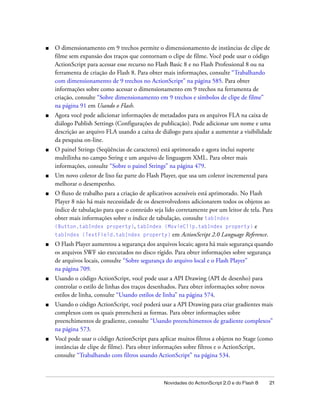■   O dimensionamento em 9 trechos permite o dimensionamento de instâncias de clipe de
    filme sem expansão dos traços que contornam o clipe de filme. Você pode usar o código
    ActionScript para acessar esse recurso no Flash Basic 8 e no Flash Professional 8 ou na
    ferramenta de criação do Flash 8. Para obter mais informações, consulte “Trabalhando
    com dimensionamento de 9 trechos no ActionScript” na página 585. Para obter
    informações sobre como acessar o dimensionamento em 9 trechos na ferramenta de
    criação, consulte “Sobre dimensionamento em 9 trechos e símbolos de clipe de filme”
    na página 91 em Usando o Flash.
■   Agora você pode adicionar informações de metadados para os arquivos FLA na caixa de
    diálogo Publish Settings (Configurações de publicação). Pode adicionar um nome e uma
    descrição ao arquivo FLA usando a caixa de diálogo para ajudar a aumentar a visibilidade
    da pesquisa on-line.
■   O painel Strings (Seqüências de caracteres) está aprimorado e agora inclui suporte
    multilinha no campo String e um arquivo de linguagem XML. Para obter mais
    informações, consulte “Sobre o painel Strings” na página 479.
■   Um novo coletor de lixo faz parte do Flash Player, que usa um coletor incremental para
    melhorar o desempenho.
■   O fluxo de trabalho para a criação de aplicativos acessíveis está aprimorado. No Flash
    Player 8 não há mais necessidade de os desenvolvedores adicionarem todos os objetos ao
    índice de tabulação para que o conteúdo seja lido corretamente por um leitor de tela. Para
    obter mais informações sobre o índice de tabulação, consulte tabIndex
    (Button.tabIndex property), tabIndex (MovieClip.tabIndex property) e
    tabIndex (TextField.tabIndex property) em ActionScript 2.0 Language Reference.
■   O Flash Player aumentou a segurança dos arquivos locais; agora há mais segurança quando
    os arquivos SWF são executados no disco rígido. Para obter informações sobre segurança
    de arquivos locais, consulte “Sobre segurança do arquivo local e o Flash Player”
    na página 709.
■   Usando o código ActionScript, você pode usar a API Drawing (API de desenho) para
    controlar o estilo de linhas dos traços desenhados. Para obter informações sobre novos
    estilos de linha, consulte “Usando estilos de linha” na página 574.
■   Usando o código ActionScript, você poderá usar a API Drawing para criar gradientes mais
    complexos com os quais preencherá as formas. Para obter informações sobre
    preenchimentos de gradiente, consulte “Usando preenchimentos de gradiente complexos”
    na página 573.
■   Você pode usar o código ActionScript para aplicar muitos filtros a objetos no Stage (como
    instâncias de clipe de filme). Para obter informações sobre filtros e o ActionScript,
    consulte “Trabalhando com filtros usando ActionScript” na página 534.



                                                 Novidades do ActionScript 2.0 e do Flash 8   21
 