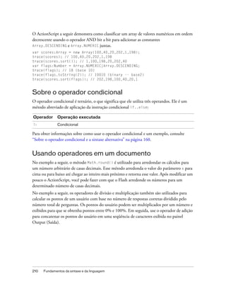 O ActionScript a seguir demonstra como classificar um array de valores numéricos em ordem
decrescente usando o operador AND bit a bit para adicionar as constantes
Array.DESCENDING e Array.NUMERIC juntas.
var scores:Array = new Array(100,40,20,202,1,198);
trace(scores); // 100,40,20,202,1,198
trace(scores.sort()); // 1,100,198,20,202,40
var flags:Number = Array.NUMERIC|Array.DESCENDING;
trace(flags); // 18 (base 10)
trace(flags.toString(2)); // 10010 (binary -- base2)
trace(scores.sort(flags)); // 202,198,100,40,20,1


Sobre o operador condicional
O operador condicional é ternário, o que significa que ele utiliza três operandos. Ele é um
método abreviado de aplicação da instrução condicional if..else:

Operador      Operação executada
?:            Condicional

Para obter informações sobre como usar o operador condicional e um exemplo, consulte
“Sobre o operador condicional e a sintaxe alternativa” na página 160.


Usando operadores em um documento
No exemplo a seguir, o método Math.round() é utilizado para arredondar os cálculos para
um número arbitrário de casas decimais. Esse método arredonda o valor do parâmetro x para
cima ou para baixo até chegar ao inteiro mais próximo e retorna esse valor. Após modificar um
pouco o ActionScript, você pode fazer com que o Flash arredonde os números para um
determinado número de casas decimais.
No exemplo a seguir, os operadores de divisão e multiplicação também são utilizados para
calcular os pontos de um usuário com base no número de respostas corretas dividido pelo
número total de perguntas. Os pontos do usuário podem ser multiplicados por um número e
exibidos para que se obtenha pontos entre 0% e 100%. Em seguida, use o operador de adição
para concatenar os pontos do usuário em uma seqüência de caracteres exibida no painel
Output (Saída).




210   Fundamentos da sintaxe e da linguagem
 