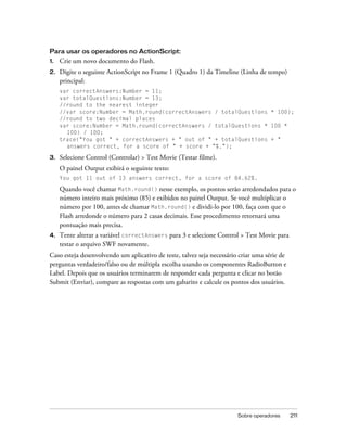 Para usar os operadores no ActionScript:
1.   Crie um novo documento do Flash.
2.   Digite o seguinte ActionScript no Frame 1 (Quadro 1) da Timeline (Linha de tempo)
     principal:
     var correctAnswers:Number = 11;
     var totalQuestions:Number = 13;
     //round to the nearest integer
     //var score:Number = Math.round(correctAnswers / totalQuestions * 100);
     //round to two decimal places
     var score:Number = Math.round(correctAnswers / totalQuestions * 100 *
       100) / 100;
     trace("You got " + correctAnswers + " out of " + totalQuestions + "
       answers correct, for a score of " + score + "%.");

3.   Selecione Control (Controlar) > Test Movie (Testar filme).
     O painel Output exibirá o seguinte texto:
     You got 11 out of 13 answers correct, for a score of 84.62%.

     Quando você chamar Math.round() nesse exemplo, os pontos serão arredondados para o
     número inteiro mais próximo (85) e exibidos no painel Output. Se você multiplicar o
     número por 100, antes de chamar Math.round() e dividi-lo por 100, faça com que o
     Flash arredonde o número para 2 casas decimais. Esse procedimento retornará uma
     pontuação mais precisa.
4.   Tente alterar a variável correctAnswers para 3 e selecione Control > Test Movie para
     testar o arquivo SWF novamente.
Caso esteja desenvolvendo um aplicativo de teste, talvez seja necessário criar uma série de
perguntas verdadeiro/falso ou de múltipla escolha usando os componentes RadioButton e
Label. Depois que os usuários terminarem de responder cada pergunta e clicar no botão
Submit (Enviar), compare as respostas com um gabarito e calcule os pontos dos usuários.




                                                                        Sobre operadores      211
 
