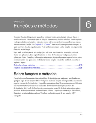 CAPÍTULO 6


Funções e métodos                                                                                                             6
Entender funções é importante quando se está escrevendo ActionScript, criando classes e
usando métodos. Há diversos tipos de funções com os quais você irá trabalhar. Nesse capítulo,
você aprenderá sobre funções e métodos: como usá-los nos aplicativos quando se usa classes
internas e como criá-los. No Capítulo 7, “Classes,”, você criará classes personalizadas para as
quais escreverá funções regularmente. Você também aprenderá a criar funções em arquivos de
classe do ActionScript.
Você pode usar funções no seu código para adicionar interatividade, animações e outros
efeitos aos aplicativos. Esse capítulo aborda os tipos de função que você pode criar nos
aplicativos Flash. Para obter informações sobre quais são essas funções e esses métodos, assim
como exercícios nos quais você poderá criar e usar funções e métodos no Flash, consulte os
tópicos a seguir:
Sobre funções e métodos . . . . . . . . . . . . . . . . . . . . . . . . . . . . . . . . . . . . . . . . . . . . . . . . 213
Noções básicas sobre métodos . . . . . . . . . . . . . . . . . . . . . . . . . . . . . . . . . . . . . . . . . . .235


Sobre funções e métodos
Os métodos e as funções são blocos de código ActionScript que podem ser reutilizados em
qualquer lugar de um arquivo SWF. Você pode criar suas funções no arquivo FLA ou em um
arquivo externo do ActionScript e chamá-las em qualquer local de seus documentos. Métodos
são meramente funções que estão localizadas dentro de uma definição de classe do
ActionScript. Você pode definir funções para executar uma série de instruções sobre valores
passados. As funções também podem retornar valores. Depois que uma função for definida,
ela poderá ser chamada de qualquer Timeline, incluindo aquela de um arquivo SWF
carregado.




                                                                                                                      213
 