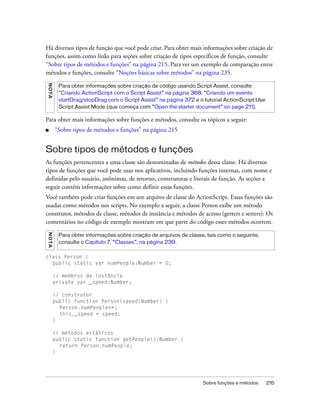 Há diversos tipos de função que você pode criar. Para obter mais informações sobre criação de
funções, assim como links para seções sobre criação de tipos específicos de função, consulte
“Sobre tipos de métodos e funções” na página 215. Para ver um exemplo de comparação entre
métodos e funções, consulte “Noções básicas sobre métodos” na página 235.
N OT A




          Para obter informações sobre criação de código usando Script Assist, consulte
          “Criando ActionScript com o Script Assist” na página 368, “Criando um evento
          startDrag/stopDrag com o Script Assist” na página 372 e o tutorial ActionScript:Use
          Script Assist Mode (que começa com “Open the starter document” on page 211).

Para obter mais informações sobre funções e métodos, consulte os tópicos a seguir:
■        “Sobre tipos de métodos e funções” na página 215


Sobre tipos de métodos e funções
As funções pertencentes a uma classe são denominadas de métodos dessa classe. Há diversos
tipos de funções que você pode usar nos aplicativos, incluindo funções internas, com nome e
definidas pelo usuário, anônimas, de retorno, construtoras e literais de função. As seções a
seguir contêm informações sobre como definir essas funções.
Você também pode criar funções em um arquivo de classe do ActionScript. Essas funções são
usadas como métodos nos scripts. No exemplo a seguir, a classe Person exibe um método
construtor, métodos de classe, métodos de instância e métodos de acesso (getters e setters): Os
comentários no código de exemplo mostram em que parte do código esses métodos ocorrem.
N OT A




          Para obter informações sobre criação de arquivos de classe, tais como o seguinte,
          consulte o Capítulo 7, “Classes”, na página 239.

class Person {
  public static var numPeople:Number = 0;

         // membros de instância
         private var _speed:Number;

         // construtor
         public function Person(speed:Number) {
           Person.numPeople++;
           this._speed = speed;
         }

         // métodos estáticos
         public static function getPeople():Number {
           return Person.numPeople;
         }




                                                                    Sobre funções e métodos     215
 