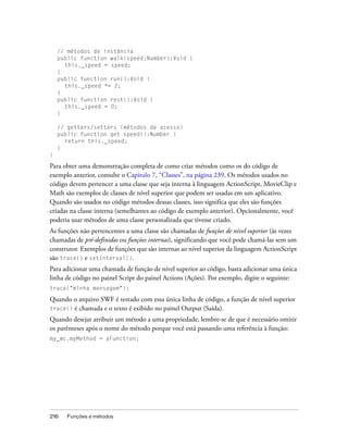 // métodos de instância
    public function walk(speed:Number):Void {
      this._speed = speed;
    }
    public function run():Void {
      this._speed *= 2;
    }
    public function rest():Void {
      this._speed = 0;
    }

    // getters/setters (métodos de acesso)
    public function get speed():Number {
      return this._speed;
    }
}

Para obter uma demonstração completa de como criar métodos como os do código de
exemplo anterior, consulte o Capítulo 7, “Classes”, na página 239. Os métodos usados no
código devem pertencer a uma classe que seja interna à linguagem ActionScript. MovieClip e
Math são exemplos de classes de nível superior que podem ser usadas em um aplicativo.
Quando são usados no código métodos dessas classes, isso significa que eles são funções
criadas na classe interna (semelhantes ao código de exemplo anterior). Opcionalmente, você
poderia usar métodos de uma classe personalizada que tivesse criado.
As funções não pertencentes a uma classe são chamadas de funções de nível superior (às vezes
chamadas de pré-definidas ou funções internas), significando que você pode chamá-las sem um
construtor. Exemplos de funções que são internas ao nível superior da linguagem ActionScript
são trace() e setInterval().
Para adicionar uma chamada de função de nível superior ao código, basta adicionar uma única
linha de código no painel Script do painel Actions (Ações). Por exemplo, digite o seguinte:
trace("minha mensagem");

Quando o arquivo SWF é testado com essa única linha de código, a função de nível superior
trace() é chamada e o texto é exibido no painel Output (Saída).
Quando desejar atribuir um método a uma propriedade, lembre-se de que é necessário omitir
os parênteses após o nome do método porque você está passando uma referência à função:
my_mc.myMethod = aFunction;




216    Funções e métodos
 