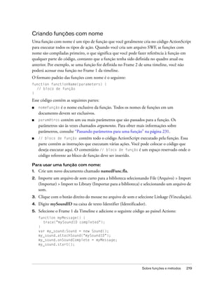 Criando funções com nome
Uma função com nome é um tipo de função que você geralmente cria no código ActionScript
para executar todos os tipos de ação. Quando você cria um arquivo SWF, as funções com
nome são compiladas primeiro, o que significa que você pode fazer referência à função em
qualquer parte do código, contanto que a função tenha sido definida no quadro atual ou
anterior. Por exemplo, se uma função for definida no Frame 2 de uma timeline, você não
poderá acessar essa função no Frame 1 da timeline.
O formato padrão das funções com nome é o seguinte:
function functionName(parameters) {
  // bloco de função
}

Esse código contém as seguintes partes:
■    nomeFunção é o nome exclusivo da função. Todos os nomes de funções em um
     documento devem ser exclusivos.
■    paramêtros contém um ou mais parâmetros que são passados para a função. Os
     parâmetros são às vezes chamados argumentos. Para obter mais informações sobre
     parâmetros, consulte “Passando parâmetros para uma função” na página 231.
■    // bloco de função      contém todo o código ActionScript executado pela função. Essa
     parte contém as instruções que executam várias ações. Você pode colocar o código que
     deseja executar aqui. O comentário // bloco de função é um espaço reservado onde o
     código referente ao bloco de função deve ser inserido.

Para usar uma função com nome:
1.   Crie um novo documento chamado namedFunc.fla.
2.   Importe um arquivo de som curto para a biblioteca selecionando File (Arquivo) > Import
     (Importar) > Import to Library (Importar para a biblioteca) e selecionando um arquivo de
     som.
3.   Clique com o botão direito do mouse no arquivo de som e selecione Linkage (Vinculação).
4.   Digite mySoundID na caixa de texto Identifier (Identificador).
5.   Selecione o Frame 1 da Timeline e adicione o seguinte código ao painel Actions:
     function myMessage() {
       trace("mySoundID completed");
     }
     var my_sound:Sound = new Sound();
     my_sound.attachSound("mySoundID");
     my_sound.onSoundComplete = myMessage;
     my_sound.start();




                                                                Sobre funções e métodos   219
 