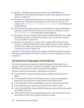 ■    Para fazer o upload dos arquivos para um servidor, use as APIs FileReference e
     FileReferenceList. Para obter mais informações, consulte “Sobre upload e download de
     arquivos” na página 674.
■    Você pode usar o código ActionScript para acessar meios novos e avançados de aplicar e
     manipular cores. Para obter mais informações, consulte “Definindo valores de cores”
     na página 599 e ColorTransform (flash.geom.ColorTransform) em ActionScript 2.0
     Language Reference.
■    Foram feitos diversos aprimoramentos no texto, incluindo novas opções, propriedades e
     parâmetros nas classes TextField e TextFormat. Para obter mais informações, consulte
     TextField e TextFormat em ActionScript 2.0 Language Reference.
■    Para acessar os recursos avançados de eliminação de serrilhado (FlashType), use o código
     ActionScript. Para obter mais informações, consulte “Sobre a renderização de fontes e
     texto sem serrilhado” na página 430.
■    Quando testar o aplicativo, você poderá excluir os arquivos ASO. Selecione Control
     (Controlar) > Delete ASO files (Excluir arquivos ASO) ou Control > Delete ASO files e
     Test Movie (Testar filme) na ferramenta de criação. Para obter informações, consulte
     “Usando arquivos ASO” na página 298.
Para obter uma lista de classes, elementos de linguagem, métodos e propriedades específicas
adicionadas ao ActionScript 2.0 no Flash 8, consulte “Acréscimos à linguagem ActionScript”
na página 22.


Acréscimos à linguagem ActionScript
Esta seção lista acréscimos aos elementos e classes da linguagem ActionScript novos ou
alterados no Flash 8. As classes e os elementos de linguagem a seguir são novos acréscimos ao
Flash Player 8 ou passaram a ter suporte recentemente nesse programa.
As classes a seguir foram adicionadas ao ActionScript 2.0 no Flash 8:
■    A classe BevelFilter (do pacote flash.filters) permite a adição de efeitos de chanfro a
     objetos.
■    A classe BitmapData (do pacote flash.display) permite a criação e a manipulação de
     imagens de bitmap transparentes ou opacas dimensionadas arbitrariamente.
■    A classe BitmapFilter (do pacote flash.display) é uma classe base para efeitos de filtro.
■    A classe BlurFilter permite a aplicação de embaçamentos a objetos no Flash.
■    A classe ColorMatrixFilter (do pacote flash.filters) permite a aplicação de transformações a
     cores ARGB e valores alfa.
■    A classe ColorTransform (do pacote flash.geom) permite o ajuste de valores de cores em
     clipes de filme. A classe Color é obsoleta em relação a esta classe.


22     Novidades do ActionScript no Flash 8
 
