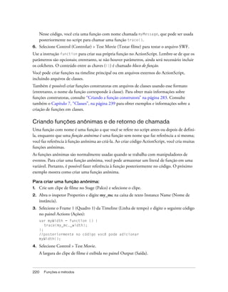 Nesse código, você cria uma função com nome chamada myMessage, que pode ser usada
     posteriormente no script para chamar uma função trace().
6.   Selecione Control (Controlar) > Test Movie (Testar filme) para testar o arquivo SWF.
Use a instrução function para criar sua própria função no ActionScript. Lembre-se de que os
parâmetros são opcionais; entretanto, se não houver parâmetros, ainda será necessário incluir
os colchetes. O conteúdo entre as chaves ({}) é chamado bloco de função.
Você pode criar funções na timeline principal ou em arquivos externos do ActionScript,
incluindo arquivos de classes.
Também é possível criar funções construtoras em arquivos de classes usando esse formato
(entretanto, o nome da função corresponde à classe). Para obter mais informações sobre
funções construtoras, consulte “Criando a função construtora” na página 283. Consulte
também o Capítulo 7, “Classes”, na página 239 para obter exemplos e informações sobre a
criação de funções em classes.

Criando funções anônimas e de retorno de chamada
Uma função com nome é uma função a que você se refere no script antes ou depois de defini-
la, enquanto que uma função anônima é uma função sem nome que faz referência a si mesma;
você faz referência à função anônima ao criá-la. Ao criar código ActionScript, você cria muitas
funções anônimas.
As funções anônimas são normalmente usadas quando se trabalha com manipuladores de
eventos. Para criar uma função anônima, você pode armazenar um literal de função em uma
variável. Portanto, é possível fazer referência à função posteriormente no código. O próximo
exemplo mostra como criar uma função anônima.

Para criar uma função anônima:
1.   Crie um clipe de filme no Stage (Palco) e selecione o clipe.
2.   Abra o inspetor Properties e digite my_mc na caixa de texto Instance Name (Nome de
     instância).
3.   Selecione o Frame 1 (Quadro 1) da Timeline (Linha de tempo) e digite o seguinte código
     no painel Actions (Ações):
     var myWidth = function () {
        trace(my_mc._width);
     };
     //posteriormente no código você pode adicionar
     myWidth();

4.   Selecione Control > Test Movie.
     A largura do clipe de filme é exibida no painel Output (Saída).



220    Funções e métodos
 