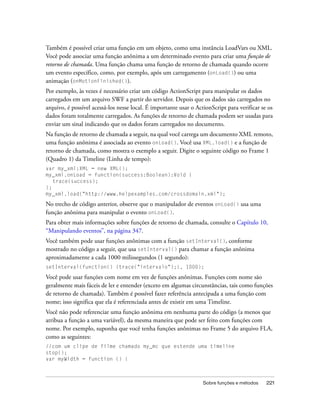 Também é possível criar uma função em um objeto, como uma instância LoadVars ou XML.
Você pode associar uma função anônima a um determinado evento para criar uma função de
retorno de chamada. Uma função chama uma função de retorno de chamada quando ocorre
um evento específico, como, por exemplo, após um carregamento (onLoad()) ou uma
animação (onMotionFinished()).
Por exemplo, às vezes é necessário criar um código ActionScript para manipular os dados
carregados em um arquivo SWF a partir do servidor. Depois que os dados são carregados no
arquivo, é possível acessá-los nesse local. É importante usar o ActionScript para verificar se os
dados foram totalmente carregados. As funções de retorno de chamada podem ser usadas para
enviar um sinal indicando que os dados foram carregados no documento.
Na função de retorno de chamada a seguir, na qual você carrega um documento XML remoto,
uma função anônima é associada ao evento onLoad(). Você usa XML.load() e a função de
retorno de chamada, como mostra o exemplo a seguir. Digite o seguinte código no Frame 1
(Quadro 1) da Timeline (Linha de tempo):
var my_xml:XML = new XML();
my_xml.onLoad = function(success:Boolean):Void {
   trace(success);
};
my_xml.load("http://www.helpexamples.com/crossdomain.xml");

No trecho de código anterior, observe que o manipulador de eventos onLoad() usa uma
função anônima para manipular o evento onLoad().
Para obter mais informações sobre funções de retorno de chamada, consulte o Capítulo 10,
“Manipulando eventos”, na página 347.
Você também pode usar funções anônimas com a função setInterval(), conforme
mostrado no código a seguir, que usa setInterval() para chamar a função anônima
aproximadamente a cada 1000 milissegundos (1 segundo):
setInterval(function() {trace("intervalo");}, 1000);

Você pode usar funções com nome em vez de funções anônimas. Funções com nome são
geralmente mais fáceis de ler e entender (exceto em algumas circunstâncias, tais como funções
de retorno de chamada). Também é possível fazer referência antecipada a uma função com
nome; isso significa que ela é referenciada antes de existir em uma Timeline.
Você não pode referenciar uma função anônima em nenhuma parte do código (a menos que
atribua a função a uma variável), da mesma maneira que pode ser feito com funções com
nome. Por exemplo, suponha que você tenha funções anônimas no Frame 5 do arquivo FLA,
como as seguintes:
//com um clipe de filme chamado my_mc que estende uma timeline
stop();
var myWidth = function () {



                                                                   Sobre funções e métodos    221
 