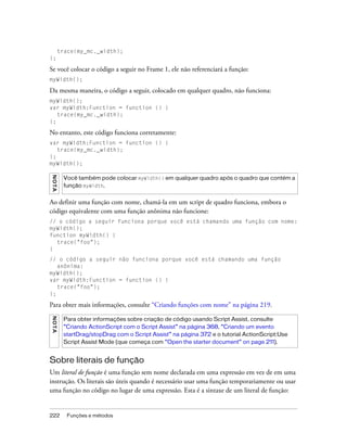 trace(my_mc._width);
};

Se você colocar o código a seguir no Frame 1, ele não referenciará a função:
myWidth();

Da mesma maneira, o código a seguir, colocado em qualquer quadro, não funciona:
myWidth();
var myWidth:Function = function () {
   trace(my_mc._width);
};

No entanto, este código funciona corretamente:
var myWidth:Function = function () {
   trace(my_mc._width);
};
myWidth();
N OT A




          Você também pode colocar myWidth() em qualquer quadro após o quadro que contém a
          função myWidth.


Ao definir uma função com nome, chamá-la em um script de quadro funciona, embora o
código equivalente com uma função anônima não funcione:
// o código a seguir funciona porque você está chamando uma função com nome:
myWidth();
function myWidth() {
  trace("foo");
}
// o código a seguir não funciona porque você está chamando uma função
   anônima:
myWidth();
var myWidth:Function = function () {
   trace("foo");
};

Para obter mais informações, consulte “Criando funções com nome” na página 219.
N OT A




          Para obter informações sobre criação de código usando Script Assist, consulte
          “Criando ActionScript com o Script Assist” na página 368, “Criando um evento
          startDrag/stopDrag com o Script Assist” na página 372 e o tutorial ActionScript:Use
          Script Assist Mode (que começa com “Open the starter document” on page 211).


Sobre literais de função
Um literal de função é uma função sem nome declarada em uma expressão em vez de em uma
instrução. Os literais são úteis quando é necessário usar uma função temporariamente ou usar
uma função no código no lugar de uma expressão. Esta é a sintaxe de um literal de função:


222         Funções e métodos
 