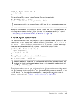 function (param1, param2, etc) {
   // instruções
};

Por exemplo, o código a seguir usa um literal de função como expressão:
var yourName:String = "Ester";
setInterval(function() {trace(yourName);}, 200);
N OT A




         Quando você redefine um literal de função, a definição da nova função substitui a antiga.



Você pode armazenar um literal de função em uma variável para acessá-lo posteriormente em
seu código. Para fazer isso, use uma função anônima. Para obter mais informações, consulte
“Criando funções anônimas e de retorno de chamada” na página 220.

Sobre funções construtoras
Um construtor de classe é uma função especial chamada automaticamente quando você cria
uma instância de uma classe usando a palavra-chave new (por exemplo, var my_xml:XML =
new XML();). A função construtora tem o mesmo nome da classe que a contém. Por exemplo,
uma classe personalizada Person criada conteria a seguinte função construtora:
public function Person(speed:Number) {
  Person.numPeople++;
  this._speed = speed;
}

Em seguida, você poderia criar uma nova instância usando:
var myPerson:Person = new Person();
NO T A




         Se nenhuma função construtora for explicitamente declarada, ou seja, se você não criar
         uma função cujo nome corresponda ao da classe, o compilador automaticamente criará
         uma função construtora vazia.

Uma classe pode conter apenas uma função construtora; funções construtoras sobrecarregadas
não são permitidas no ActionScript 2.0. Além disso, uma função construtora não pode ter um
tipo de retorno. Para obter mais informações sobre a criação de funções construtoras em
arquivos de classe, consulte “Criando a função construtora” na página 283.




                                                                     Sobre funções e métodos   223
 