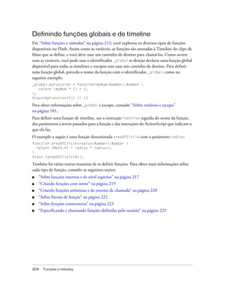 Definindo funções globais e de timeline
Em “Sobre funções e métodos” na página 213, você explorou os diversos tipos de funções
disponíveis no Flash. Assim como as variáveis, as funções são anexadas à Timeline do clipe de
filme que as define, e você deve usar um caminho de destino para chamá-las. Como ocorre
com as variáveis, você pode usar o identificador _global se desejar declarar uma função global
disponível para todas as timelines e escopos sem usar um caminho de destino. Para definir
uma função global, preceda o nome da função com o identificador _global, como no
seguinte exemplo:
_global.myFunction = function(myNum:Number):Number {
   return (myNum * 2) + 3;
};
trace(myFunction(5)) // 13

Para obter informações sobre _global e escopo, consulte “Sobre variáveis e escopo”
na página 101.
Para definir uma função de timeline, use a instrução function seguida do nome da função,
dos parâmetros a serem passados para a função e das instruções do ActionScript que indicam o
que ela faz.
O exemplo a seguir é uma função denominada areaOfCircle com o parâmetro radius:
function areaOfCircle(radius:Number):Number {
  return (Math.PI * radius * radius);
}
trace (areaOfCircle(8));

Também há várias outras maneiras de se definir funções. Para obter mais informações sobre
cada tipo de função, consulte as seguintes seções:
■   “Sobre funções internas e de nível superior” na página 217
■   “Criando funções com nome” na página 219
■   “Criando funções anônimas e de retorno de chamada” na página 220
■   “Sobre literais de função” na página 222
■   “Sobre funções construtoras” na página 223
■   “Especificando e chamando funções definidas pelo usuário” na página 225




224   Funções e métodos
 