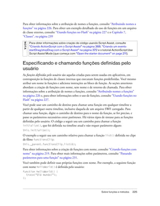 Para obter informações sobre a atribuição de nomes a funções, consulte “Atribuindo nomes a
funções” na página 226. Para obter um exemplo detalhado do uso de funções em um arquivo
de classe externo, consulte “Usando funções no Flash” na página 227 e o Capítulo 7,
“Classes”, na página 239
N OT A




         Para obter informações sobre criação de código usando Script Assist, consulte
         “Criando ActionScript com o Script Assist” na página 368, “Criando um evento
         startDrag/stopDrag com o Script Assist” na página 372 e o tutorial ActionScript:Use
         Script Assist Mode (que começa com “Open the starter document” on page 211).



Especificando e chamando funções definidas pelo
usuário
As funções definidas pelo usuário são aquelas criadas para serem usadas em aplicativos, em
contraposição às funções de classes internas que executam funções predefinidas. Você mesmo
atribui um nome às funções e adiciona instruções ao bloco de função. As seções anteriores
abordam a criação de funções com nome, sem nome e de retorno de chamada. Para obter
informações sobre a atribuição de nomes a funções, consulte “Atribuindo nomes a funções”
na página 226 e, para obter informações sobre o uso de funções, consulte “Usando funções no
Flash” na página 227.
Você pode usar um caminho de destino para chamar uma função em qualquer timeline a
partir de qualquer outra timeline, inclusive daquela de um arquivo SWF carregado. Para
chamar uma função, digite o caminho de destino para o nome da função, se for preciso, e
passe os parâmetros necessários entre parênteses. Há vários tipos de sintaxe para as funções
definidas pelo usuário. O código a seguir usa um caminho para chamar a função
initialize(), que foi definida na timeline atual e não requer parâmetro algum:
this.initialize();

O exemplo a seguir usa um caminho relativo para chamar a função list() definida no clipe
de filme functionsClip:
this._parent.functionsClip.list(6);

Para obter informações sobre a criação de funções com nome, consulte “Criando funções com
nome” na página 219. Para obter mais informações sobre parâmetros, consulte “Passando
parâmetros para uma função” na página 231.
Você também pode definir suas próprias funções com nome. Por exemplo, a seguinte função
com nome helloWorld() é definida pelo usuário:
function helloWorld() {
   trace("Olá mundo!");
};




                                                                  Sobre funções e métodos   225
 