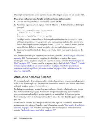 O exemplo a seguir mostra como usar uma função definida pelo usuário em um arquivo FLA.

Para criar e chamar uma função simples definida pelo usuário:
1.   Crie um novo documento do Flash e salve-o como udf.fla.
2.   Adicione o seguinte ActionScript ao Frame 1 (Quadro 1) da Timeline (Linha de tempo)
     principal:
     function traceHello(name:String):Void {
       trace("hello, " + name + "!");
     }
     traceHello("world"); // hello, world!

     O código anterior cria uma função definida pelo usuário chamada traceHello() que
     utiliza um argumento, name, e apresenta uma mensagem de saudação. Para chamar uma
     função definida pelo usuário, você pode chamar traceHello a partir da mesma timeline
     que a definição da função e passar um único valor de seqüência de caracteres.
3.   Selecione Control (Controlar) > Test Movie (Testar filme) para testar o documento do
     Flash.
Para obter mais informações sobre funções com nome, consulte “Criando funções com nome”
na página 219. As classes contêm várias funções definidas pelo usuário. Para obter
informações sobre a criação de funções em arquivos de classes, consulte “Usando funções no
Flash” na página 227. Consulte também as seguintes seções do Capítulo 7, “Classes”: “Usando
métodos e propriedades de um arquivo de classe” na página 260, “Sobre propriedades
(membros) e métodos públicos, privados e estáticos” na página 262 e “Sobre membros de
classe” na página 265.


Atribuindo nomes a funções
Os nomes de funções devem iniciar em letra minúscula e descrever o valor retornado por elas,
se for o caso. Por exemplo, se a função estiver retornando o nome de uma música, você deverá
atribuir à função o nome getCurrentSong().
Estabeleça um padrão para agrupar funções semelhantes (funções relacionadas entre si com
base na funcionalidade) porque o ActionScript não permite sobrecarga. No contexto da
programação orientada a objeto, a sobrecarga refere-se à capacidade de fazer com que as
funções se comportem de maneira diferente, dependendo dos tipos de dados que são passados
para elas.
Assim como as variáveis, você não pode usar caracteres especiais e o nome do método não
pode começar com número. Para obter mais informações, consulte “Convenções de atribuição
de nome” na página 769. Para obter informações sobre a atribuição de nomes a métodos,
consulte “Atribuindo nomes a métodos” na página 237.



226    Funções e métodos
 