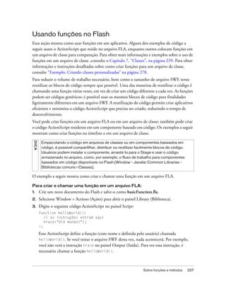 Usando funções no Flash
Essa seção mostra como usar funções em um aplicativo. Alguns dos exemplos de código a
seguir usam o ActionScript que reside no arquivo FLA, enquanto outros colocam funções em
um arquivo de classe para comparação. Para obter mais informações e exemplos sobre o uso de
funções em um arquivo de classe ,consulte o Capítulo 7, “Classes”, na página 239. Para obter
informações e instruções detalhadas sobre como criar funções para um arquivo de classe,
consulte “Exemplo: Criando classes personalizadas” na página 278.
Para reduzir o volume de trabalho necessário, bem como o tamanho do arquivo SWF, tente
reutilizar os blocos de código sempre que possível. Uma das maneiras de reutilizar o código é
chamando uma função várias vezes, em vez de criar um código diferente a cada vez. As funções
podem ser códigos genéricos; é possível usar os mesmos blocos de código para finalidades
ligeiramente diferentes em um arquivo SWF. A reutilização do código permite criar aplicativos
eficientes e minimiza o código ActionScript que precisa ser criado, reduzindo o tempo de
desenvolvimento.
Você pode criar funções em um arquivo FLA ou em um arquivo de classe; também pode criar
o código ActionScript residente em um componente baseado em código. Os exemplos a seguir
mostram como criar funções na timeline e em um arquivo de classe.
 DICA




         Empacotando o código em arquivos de classes ou em componentes baseados em
         código, é possível compartilhar, distribuir ou reutilizar facilmente blocos de código.
         Usuários podem instalar o componente, arrastá-lo para o Stage e usar o código
         armazenado no arquivo, como, por exemplo, o fluxo de trabalho para componentes
         baseados em código disponíveis no Flash (Window - Janela> Common Libraries -
         Bibliotecas comuns > Classes).

O exemplo a seguir mostra como criar e chamar uma função em um arquivo FLA.

Para criar e chamar uma função em um arquivo FLA:
1.      Crie um novo documento do Flash e salve-o como basicFunction.fla.
2.      Selecione Window > Actions (Ações) para abrir o painel Library (Biblioteca).
3.      Digite o seguinte código ActionScript no painel Script:
        function helloWorld(){
           // as instruções entram aqui
           trace("Olá mundo!");
        };

        Esse ActionScript define a função (com nome e definida pelo usuário) chamada
        helloWorld().    Se você testar o arquivo SWF desta vez, nada acontecerá. Por exemplo,
        você não verá a instrução trace no painel Output (Saída). Para ver essa instrução, é
        necessário chamar a função helloWorld().



                                                                      Sobre funções e métodos     227
 
