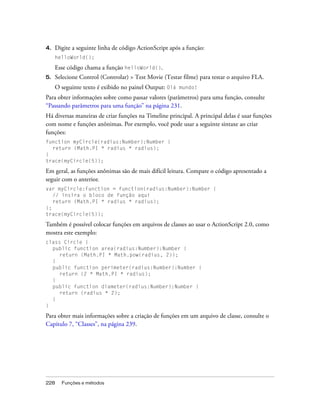 4.   Digite a seguinte linha de código ActionScript após a função:
     helloWorld();

     Esse código chama a função helloWorld().
5.   Selecione Control (Controlar) > Test Movie (Testar filme) para testar o arquivo FLA.
     O seguinte texto é exibido no painel Output: Olá mundo!
Para obter informações sobre como passar valores (parâmetros) para uma função, consulte
“Passando parâmetros para uma função” na página 231.
Há diversas maneiras de criar funções na Timeline principal. A principal delas é usar funções
com nome e funções anônimas. Por exemplo, você pode usar a seguinte sintaxe ao criar
funções:
function myCircle(radius:Number):Number {
  return (Math.PI * radius * radius);
}
trace(myCircle(5));

Em geral, as funções anônimas são de mais difícil leitura. Compare o código apresentado a
seguir com o anterior.
var myCircle:Function = function(radius:Number):Number {
   // insira o bloco de função aqui
   return (Math.PI * radius * radius);
};
trace(myCircle(5));

Também é possível colocar funções em arquivos de classes ao usar o ActionScript 2.0, como
mostra este exemplo:
class Circle {
  public function area(radius:Number):Number {
     return (Math.PI * Math.pow(radius, 2));
  }
  public function perimeter(radius:Number):Number {
     return (2 * Math.PI * radius);
  }
  public function diameter(radius:Number):Number {
     return (radius * 2);
  }
}

Para obter mais informações sobre a criação de funções em um arquivo de classe, consulte o
Capítulo 7, “Classes”, na página 239.




228    Funções e métodos
 