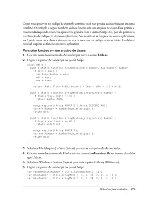 Como você pode ver no código de exemplo anterior, você não precisa colocar funções em uma
timeline. O exemplo a seguir também coloca funções em um arquivo de classe. Essa prática é
recomendada quando você cria aplicativos grandes com o ActionScript 2.0, pois ela permite a
reutilização do código em diversos aplicativos. Para reutilizar as funções em outros aplicativos,
você pode importar a classe existente em vez de reescrever o código desde o início. Também é
possível duplicar as funções no novo aplicativo.

Para criar funções em um arquivo de classe:
1.   Crie um novo documento do ActionScript e salve-o como Utils.as.
2.   Digite o seguinte ActionScript no painel Script:
     class Utils {
       public static function randomRange(min:Number, max:Number):Number {
         if (min > max) {
           var temp:Number = min;
           min = max;
           max = temp;
         }
         return (Math.floor(Math.random() * (max - min + 1)) + min);
       }
       public static function arrayMin(num_array:Array):Number {
         if (num_array.length == 0) {
           return Number.NaN;
         }
         num_array.sort(Array.NUMERIC | Array.DESCENDING);
         var min:Number = Number(num_array.pop());
         return min;
       }
       public static function arrayMax(num_array:Array):Number {
         if (num_array.length == 0) {
           return undefined;
         }
         num_array.sort(Array.NUMERIC);
         var max:Number = Number(num_array.pop());
         return max;
       }
     }

3.   Selecione File (Arquivo) > Save (Salvar) para salvar o arquivo do ActionScript.
4.   Crie um novo documento do Flash e salve-o como classFunctions.fla no mesmo diretório
     que Utils.as.
5.   Selecione Window > Actions (Ações) para abrir o painel Library (Biblioteca).
6.   Digite o seguinte ActionScript no painel Script:
     var randomMonth:Number = Utils.randomRange(0, 11);
     var min:Number = Utils.arrayMin([3, 3, 5, 34, 2, 1, 1, -3]);
     var max:Number = Utils.arrayMax([3, 3, 5, 34, 2, 1, 1, -3]);



                                                                   Sobre funções e métodos   229
 
