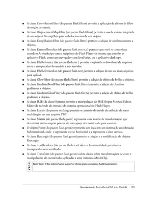 ■   A classe ConvolutionFilter (do pacote flash.filters) permite a aplicação de efeitos de filtro
    de torção de matriz.
■   A classe DisplacementMapFilter (do pacote flash.filters) permite o uso de valores em pixels
    de um objeto BitmapData para o deslocamento de um objeto.
■   A classe DropShadowFilter (do pacote flash.filters) permite a adição de sombreamentos a
    objetos.
■   A classe ExternalInterface (do pacote flash.external) permite que você se comunique
    usando o ActionScript com o recipiente do Flash Player (o sistema que contém o
    aplicativo Flash, como um navegador com JavaScript, ou o aplicativo desktop).
■   A classe FileReference (do pacote flash.net ) permite o upload e o download de arquivos
    entre o computador do usuário e um servidor.
■   A classe FileReferenceList (do pacote flash.net) permite a seleção de um ou mais arquivos
    para upload.
■   A classe GlowFilter (do pacote flash.filters) permite a adição de efeitos de brilho a objetos.
■   A classe GradientBevelFilter (do pacote flash.filters) permite a adição de chanfros
    gradientes a objetos.
■   A classe GradientGlowFilter (do pacote flash.filters) permite a adição de efeitos de brilho
    gradiente a objetos.
■   A classe IME (da classe System) permite a manipulação do IME (Input Method Editor,
    Editor de método de entrada) do sistema operacional no Flash Player.
■   A classe Locale (do pacote mx.lang) permite o controle do modo de exibição de texto
    multilíngüe em um arquivo SWF.
■   A classe Matrix (do pacote flash.geom) representa uma matriz de transformação que
    determina como mapear pontos de um espaço de coordenada para o outro.
■   O objeto Point (do pacote flash.geom) representa um local em um sistema de coordenadas
    bidimensional, onde x representa o eixo horizontal e y representa o eixo vertical.
■   A classe Rectangle (do pacote flash.geom) permite a criação e a modificação de objetos
    Rectangle.
■   A classe TextRenderer (do pacote flash.text) oferece funcionalidade para fontes
    incorporadas sem serrilhado.
■   A classe Transform (do pacote flash.geom) coleta dados sobre transformações de cores e
    manipulações de coordenadas aplicadas a uma instância MovieClip.
    N O TA




             No Flash 8 foi adicionado suporte oficial para a classe AsBroadcaster.




                                                    Novidades do ActionScript 2.0 e do Flash 8   23
 