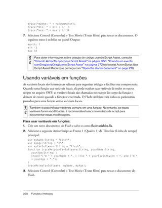 trace("month: " + randomMonth);
         trace("min: " + min); // -3
         trace("max: " + max); // 34

7.       Selecione Control (Controlar) > Test Movie (Testar filme) para testar os documentos. O
         seguinte texto é exibido no painel Output:
         month: 7
         min -3
         max 34
         NO TA




                   Para obter informações sobre criação de código usando Script Assist, consulte
                   “Criando ActionScript com o Script Assist” na página 368, “Criando um evento
                   startDrag/stopDrag com o Script Assist” na página 372 e o tutorial ActionScript:Use
                   Script Assist Mode (que começa com “Open the starter document” on page 211).



Usando variáveis em funções
As variáveis locais são ferramentas valiosas para organizar códigos e facilitar sua compreensão.
Quando uma função usa variáveis locais, ela pode ocultar suas variáveis de todos os outros
scripts no arquivo SWF; as variáveis locais são chamadas no escopo do corpo da função e
deixam de existir quando a função é encerrada. O Flash também trata todos os parâmetros
passados para uma função como variáveis locais.
 NO TA




          Também é possível usar variáveis comuns em uma função. No entanto, se essas
          variáveis forem modificadas, é recomendável usar comentários de script para
          documentar essas modificações.

Para usar variáveis em funções:
1.       Crie um novo documento do Flash e salve-o como flashvariables.fla.
2.       Adicione o seguinte ActionScript ao Frame 1 (Quadro 1) da Timeline (Linha de tempo)
         principal:
         var myName:String = "Ester";
         var myAge:String = "65";
         var myFavSoftware:String = "Flash";
         function traceMe(yourFavSoftware:String, yourName:String,
           yourAge:String) {
           trace("I'm " + yourName + ", I like " + yourFavSoftware + ", and I'm "
           + yourAge + ".");
         }
         traceMe(myFavSoftware, myName, myAge);

3.       Selecione Control (Controlar) > Test Movie (Testar filme) para testar o documento do
         Flash.




230              Funções e métodos
 