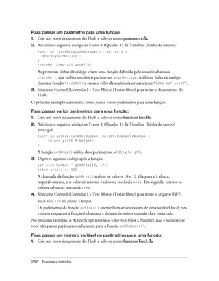 Para passar um parâmetro para uma função:
1.   Crie um novo documento do Flash e salve-o como parameters.fla.
2.   Adicione o seguinte código ao Frame 1 (Quadro 1) da Timeline (Linha de tempo):
     function traceMe(yourMessage:String):Void {
       trace(yourMessage);
     }
     traceMe("Como vai você?");

     As primeiras linhas de código criam uma função definida pelo usuário chamada
     traceMe(), que utiliza um único parâmetro, yourMessage. A última linha de código
     chama a função traceMe() e passa o valor da seqüência de caracteres “Como vai você?”.
3.   Selecione Control (Controlar) > Test Movie (Testar filme) para testar o documento do
     Flash.
O próximo exemplo demonstra como passar vários parâmetros para uma função.

Para passar vários parâmetros para uma função:
1.   Crie um novo documento do Flash e salve-o como functionTest.fla.
2.   Adicione o seguinte código ao Frame 1 (Quadro 1) da Timeline (Linha de tempo)
     principal:
     function getArea(width:Number, height:Number):Number {
          return width * height;
     }

     A função getArea() utiliza dois parâmetros, width e height.
3.   Digite o seguinte código após a função:
     var area:Number = getArea(10, 12);
     trace(area); // 120

     A chamada da função getArea() atribui os valores 10 e 12 à largura e à altura,
     respectivamente, e o valor de retorno é salvo na instância area. Em seguida, rastreie os
     valores salvos na instância area.
4.   Selecione Control (Controlar) > Test Movie (Testar filme) para testar o arquivo SWF.
     Você verá 120 no painel Output.
     Os parâmetros da função getArea() assemelham-se aos valores de uma variável local; eles
     existem enquanto a função é chamada e deixam de existir quando ela é encerrada.
No próximo exemplo, o ActionScript retorna o valor NaN (Not a Number, não é número) se
você não passar parâmetros suficientes para a função addNumbers().

Para passar um número variável de parâmetros para uma função:
1.   Crie um novo documento do Flash e salve-o como functionTest2.fla.



232    Funções e métodos
 