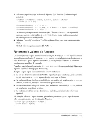 2.   Adicione o seguinte código ao Frame 1 (Quadro 1) da Timeline (Linha de tempo)
     principal:
     function addNumbers(a:Number, b:Number, c:Number):Number {
       return (a + b + c);
     }
     trace(addNumbers(1, 4, 6)); // 11
     trace(addNumbers(1, 4)); // NaN (Not a Number), c igual a undefined
     trace(addNumbers(1, 4, 6, 8)); // 11

     Se você não passar parâmetros suficientes para a função addNumbers, os argumentos
     ausentes recebem o valor padrão de undefined. Se você passar parâmetros demais, o
     excesso de parâmetros será ignorado.
3.   Selecione Control (Controlar) > Test Movie (Testar filme) para testar o documento do
     Flash.
     O Flash exibe os seguintes valores: 11, NaN, 11.


Retornando valores de funções
Use a instrução return para retornar valores de funções. A instrução return especifica o valor
retornado por uma função. A instrução return retorna o resultado de uma avaliação como o
valor da função na qual a expressão é executada. A instrução return retorna os resultados
imediatamente ao código de chamada.
Para obter mais informações, consulte %{return statement}% em ActionScript 2.0 Language
Reference (Referência da linguagem ActionScript).
As regras a seguir regem o uso da instrução return em funções:
■    Se um tipo de retorno diferente de Void for especificado para uma função, será necessário
     incluir uma instrução return seguida do valor retornado na função.
■    Se você especificar o tipo de retorno Void, não precisará incluir uma instrução return; no
     entanto, se fizer isso, não insira nenhum valor após a instrução.
■    Independentemente do tipo de retorno, você poderá usar uma instrução return para sair
     de uma função antes de ela terminar.
■    Se você não especificar um tipo de retorno, a inclusão de uma instrução return será
     opcional.
Por exemplo, a função a seguir retorna o quadrado do parâmetro myNum e especifica que o
valor retornado deve ser um tipo de dados Number:
function sqr(myNum:Number):Number {
  return myNum * myNum;
}




                                                                  Sobre funções e métodos   233
 