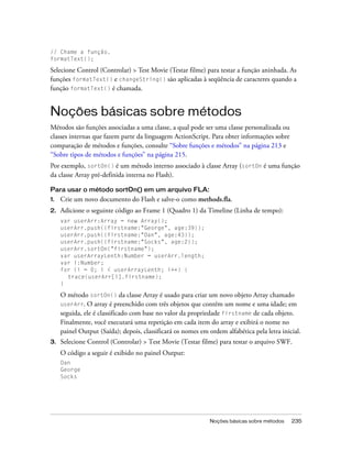 // Chame a função.
formatText();

Selecione Control (Controlar) > Test Movie (Testar filme) para testar a função aninhada. As
funções formatText() e changeString() são aplicadas à seqüência de caracteres quando a
função formatText() é chamada.


Noções básicas sobre métodos
Métodos são funções associadas a uma classe, a qual pode ser uma classe personalizada ou
classes internas que fazem parte da linguagem ActionScript. Para obter informações sobre
comparação de métodos e funções, consulte “Sobre funções e métodos” na página 213 e
“Sobre tipos de métodos e funções” na página 215.
Por exemplo, sortOn() é um método interno associado à classe Array (sortOn é uma função
da classe Array pré-definida interna no Flash).

Para usar o método sortOn() em um arquivo FLA:
1.   Crie um novo documento do Flash e salve-o como methods.fla.
2.   Adicione o seguinte código ao Frame 1 (Quadro 1) da Timeline (Linha de tempo):
     var userArr:Array = new Array();
     userArr.push({firstname:"George", age:39});
     userArr.push({firstname:"Dan", age:43});
     userArr.push({firstname:"Socks", age:2});
     userArr.sortOn("firstname");
     var userArrayLenth:Number = userArr.length;
     var i:Number;
     for (i = 0; i < userArrayLenth; i++) {
       trace(userArr[i].firstname);
     }

     O método sortOn() da classe Array é usado para criar um novo objeto Array chamado
     userArr. O array é preenchido com três objetos que contêm um nome e uma idade; em
     seguida, ele é classificado com base no valor da propriedade firstname de cada objeto.
     Finalmente, você executará uma repetição em cada item do array e exibirá o nome no
     painel Output (Saída); depois, classificará os nomes em ordem alfabética pela letra inicial.
3.   Selecione Control (Controlar) > Test Movie (Testar filme) para testar o arquivo SWF.
     O código a seguir é exibido no painel Output:
     Dan
     George
     Socks




                                                              Noções básicas sobre métodos   235
 