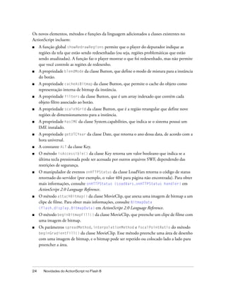 Os novos elementos, métodos e funções da linguagem adicionados a classes existentes no
ActionScript incluem:
■    A função global showRedrawRegions permite que o player do depurador indique as
     regiões da tela que estão sendo redesenhadas (ou seja, regiões problemáticas que estão
     sendo atualizadas). A função faz o player mostrar o que foi redesenhado, mas não permite
     que você controle as regiões de redesenho.
■    A propriedade blendMode da classe Button, que define o modo de mistura para a instância
     do botão.
■    A propriedade cacheAsBitmap da classe Button, que permite o cache do objeto como
     representação interna de bitmap da instância.
■    A propriedade filters da classe Button, que é um array indexado que contém cada
     objeto filtro associado ao botão.
■    A propriedade scale9Grid da classe Button, que é a região retangular que define nove
     regiões de dimensionamento para a instância.
■    A propriedade hasIME da classe System.capabilities, que indica se o sistema possui um
     IME instalado.
■    A propriedade getUTCYear da classe Date, que retorna o ano dessa data, de acordo com a
     hora universal.
■    A constante ALT da classe Key.
■    O método isAccessible() da classe Key retorna um valor booleano que indica se a
     última tecla pressionada pode ser acessada por outros arquivos SWF, dependendo das
     restrições de segurança.
■    O manipulador de eventos onHTTPStatus da classe LoadVars retorna o código de status
     retornado do servidor (por exemplo, o valor 404 para página não encontrada). Para obter
     mais informações, consulte onHTTPStatus (LoadVars.onHTTPStatus handler) em
     ActionScript 2.0 Language Reference.
■    O método attachBitmap() da classe MovieClip, que anexa uma imagem de bitmap a um
     clipe de filme. Para obter mais informações, consulte BitmapData
     (flash.display.BitmapData) em ActionScript 2.0 Language Reference.
■    O método beginBitmapFill() da classe MovieClip, que preenche um clipe de filme com
     uma imagem de bitmap.
■    Os parâmetros spreadMethod, interpolationMethod e focalPointRatio do método
     beginGradientFill() da classe MovieClip. Esse método preenche uma área de desenho
     com uma imagem de bitmap, e o bitmap pode ser repetido ou colocado lado a lado para
     preencher a área.




24     Novidades do ActionScript no Flash 8
 