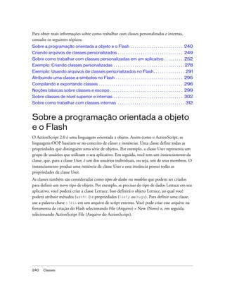 Para obter mais informações sobre como trabalhar com classes personalizadas e internas,
consulte os seguintes tópicos:
Sobre a programação orientada a objeto e o Flash . . . . . . . . . . . . . . . . . . . . . . . . . 240
Criando arquivos de classes personalizados . . . . . . . . . . . . . . . . . . . . . . . . . . . . . . . 249
Sobre como trabalhar com classes personalizadas em um aplicativo . . . . . . . . . .252
Exemplo: Criando classes personalizadas . . . . . . . . . . . . . . . . . . . . . . . . . . . . . . . . . . 278
Exemplo: Usando arquivos de classes personalizados no Flash. . . . . . . . . . . . . . . 291
Atribuindo uma classe a símbolos no Flash . . . . . . . . . . . . . . . . . . . . . . . . . . . . . . . . 295
Compilando e exportando classes . . . . . . . . . . . . . . . . . . . . . . . . . . . . . . . . . . . . . . . . .296
Noções básicas sobre classes e escopo. . . . . . . . . . . . . . . . . . . . . . . . . . . . . . . . . . . 299
Sobre classes de nível superior e internas . . . . . . . . . . . . . . . . . . . . . . . . . . . . . . . . . 302
Sobre como trabalhar com classes internas . . . . . . . . . . . . . . . . . . . . . . . . . . . . . . . . 312


Sobre a programação orientada a objeto
e o Flash
O ActionScript 2.0 é uma linguagem orientada a objeto. Assim como o ActionScript, as
linguagens OOP baseiam-se no conceito de classes e instâncias. Uma classe define todas as
propriedades que distinguem uma série de objetos. Por exemplo, a classe User representa um
grupo de usuários que utilizam o seu aplicativo. Em seguida, você tem um instanciamento da
classe, que, para a classe User, é um dos usuários individuais, ou seja, um de seus membros. O
instanciamento produz uma instância da classe User e essa instância possui todas as
propriedades da classe User.
As classes também são consideradas como tipos de dados ou modelos que podem ser criados
para definir um novo tipo de objeto. Por exemplo, se precisar do tipo de dados Lettuce em seu
aplicativo, você poderá criar a classe Lettuce. Isso definirá o objeto Lettuce, ao qual você
poderá atribuir métodos (wash()) e propriedades (leafy ou bugs). Para definir uma classe,
use a palavra-chave class em um arquivo de script externo. Você pode criar esse arquivo na
ferramenta de criação do Flash selecionando File (Arquivo) > New (Novo) e, em seguida,
selecionando ActionScript File (Arquivo do ActionScript).




240     Classes
 