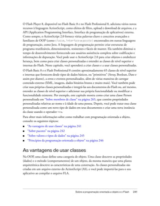 O Flash Player 8, disponível no Flash Basic 8 e no Flash Professional 8, adiciona vários novos
recursos à linguagem ActionScript, como efeitos de filtro, upload e download de arquivos, e a
API (Application Programming Interface, Interface de programação de aplicativos) externa.
Como sempre, o ActionScript 2.0 fornece várias palavras-chave e conceitos avançados e
familiares de OOP (como classe, interface e pacote) encontrados em outras linguagens
de programação, como Java. A linguagem de programação permite criar estruturas de
programa reutilizáveis, dimensionáveis, resistentes e fáceis de manter. Ela também diminui o
tempo de desenvolvimento fornecendo aos usuários assistência completa sobre codificação e
informações de depuração. Você pode usar o ActionScript 2.0 para criar objetos e estabelecer
herança, bem como para criar classes personalizadas e estender as classes de nível superior e
internas do Flash. Neste capítulo, você aprenderá a criar classes e a usar classes personalizadas.
O Flash Basic 8 e o Flash Professional 8 contêm aproximadamente 65 classes de nível superior
e internas que fornecem desde tipos de dados básicos, ou “primitivos” (Array, Boolean, Date e
assim por diante), a erros e eventos personalizados, além de várias maneiras de carregar
conteúdo externo (XML, imagens, dados binários brutos e muito mais). Você também pode
criar suas próprias classes personalizadas e integrá-las aos documentos do Flash ou, até mesmo,
estender as classes de nível superior e adicionar sua própria funcionalidade ou modificar a
funcionalidade existente. Por exemplo, este capítulo mostra como criar uma classe Person
personalizada em “Sobre membros de classe” na página 265, que contém propriedades
personalizadas relativas ao nome e à idade de uma pessoa. Depois, você pode tratar essa classe
personalizada como um novo tipo de dados em seus documentos e criar uma nova instância
da classe usando o operador new.
Para obter mais informações sobre como trabalhar com programação orientada a objeto,
consulte os seguintes tópicos:
■   “As vantagens de usar classes” na página 241
■   “Sobre pacotes” na página 242
■   “Sobre valores e tipos de dados” na página 245
■   “Princípios da programação orientada a objeto” na página 246


As vantagens de usar classes
Na OOP, uma classe define uma categoria de objeto. Uma classe descreve as propriedades
(dados) e o método (comportamentos) de um objeto, da mesma maneira que uma planta
arquitetônica descreve as características de uma construção. As classes personalizadas são
criadas em um arquivo externo do ActionScript (AS), e você pode importá-las para o seu
aplicativo ao compilar o arquivo FLA.




                                             Sobre a programação orientada a objeto e o Flash   241
 