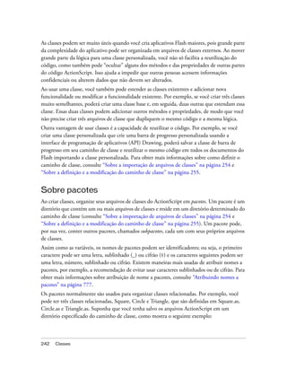 As classes podem ser muito úteis quando você cria aplicativos Flash maiores, pois grande parte
da complexidade do aplicativo pode ser organizada em arquivos de classes externos. Ao mover
grande parte da lógica para uma classe personalizada, você não só facilita a reutilização do
código, como também pode “ocultar” alguns dos métodos e das propriedades de outras partes
do código ActionScript. Isso ajuda a impedir que outras pessoas acessem informações
confidenciais ou alterem dados que não devem ser alterados.
Ao usar uma classe, você também pode estender as classes existentes e adicionar nova
funcionalidade ou modificar a funcionalidade existente. Por exemplo, se você criar três classes
muito semelhantes, poderá criar uma classe base e, em seguida, duas outras que estendam essa
classe. Essas duas classes podem adicionar outros métodos e propriedades, de modo que você
não precise criar três arquivos de classe que dupliquem o mesmo código e a mesma lógica.
Outra vantagem de usar classes é a capacidade de reutilizar o código. Por exemplo, se você
criar uma classe personalizada que crie uma barra de progresso personalizada usando a
interface de programação de aplicativos (API) Drawing, poderá salvar a classe de barra de
progresso em seu caminho de classe e reutilizar o mesmo código em todos os documentos do
Flash importando a classe personalizada. Para obter mais informações sobre como definir o
caminho de classe, consulte “Sobre a importação de arquivos de classes” na página 254 e
“Sobre a definição e a modificação do caminho de classe” na página 255.


Sobre pacotes
Ao criar classes, organize seus arquivos de classes do ActionScript em pacotes. Um pacote é um
diretório que contém um ou mais arquivos de classes e reside em um diretório determinado do
caminho de classe (consulte “Sobre a importação de arquivos de classes” na página 254 e
“Sobre a definição e a modificação do caminho de classe” na página 255). Um pacote pode,
por sua vez, conter outros pacotes, chamados subpacotes, cada um com seus próprios arquivos
de classes.
Assim como as variáveis, os nomes de pacotes podem ser identificadores; ou seja, o primeiro
caractere pode ser uma letra, sublinhado (_) ou cifrão ($) e os caracteres seguintes podem ser
uma letra, número, sublinhado ou cifrão. Existem maneiras mais usadas de atribuir nomes a
pacotes, por exemplo, a recomendação de evitar usar caracteres sublinhados ou de cifrão. Para
obter mais informações sobre atribuição de nome a pacotes, consulte “Atribuindo nomes a
pacotes” na página 777.
Os pacotes normalmente são usados para organizar classes relacionadas. Por exemplo, você
pode ter três classes relacionadas, Square, Circle e Triangle, que são definidas em Square.as,
Circle.as e Triangle.as. Suponha que você tenha salvo os arquivos ActionScript em um
diretório especificado do caminho de classe, como mostra o seguinte exemplo:



242   Classes
 