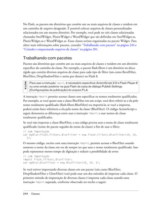 No Flash, os pacotes são diretórios que contêm um ou mais arquivos de classes e residem em
um caminho de arquivo designado. É possível colocar arquivos de classes personalizados
relacionados em um mesmo diretório. Por exemplo, você pode ter três classes relacionadas
chamadas SteelWidget, PlasticWidget e WoodWidget que são definidas em SteelWidget.as,
PlasticWidget.as e WoodWidget.as. Essas classes seriam organizadas no pacote Widget. Para
obter mais informações sobre pacotes, consulte “Trabalhando com pacotes” na página 244 e
“Criando e empacotando arquivos de classes” na página 281.

Trabalhando com pacotes
Pacotes são diretórios que contêm um ou mais arquivos de classes e residem em um diretório
específico do caminho da classe. Por exemplo, o pacote flash.filters é um diretório no disco
rígido que contém diversos arquivos de classe para cada tipo de filtro (tais como BevelFilter,
BlurFilter, DropShadowFilter e assim por diante) no Flash 8.
N OT A




         Para usar a instrução import, é necessário especificar ActionScript 2.0 e Flash Player 6
         ou uma versão posterior na guia Flash da caixa de diálogo Publish Settings
         (Configurações de publicação) do arquivo FLA.

A instrução import permite acessar classes sem especificar os nomes totalmente qualificados.
Por exemplo, se você quiser usar a classe BlurFilter em um script, você deve referir-se a ela pelo
nome totalmente qualificado (flash.filters.BlurFilter) ou importá-la; se você a importar,
poderá então fazer referência a ela pelo nome da classe (BlurFilter). O código ActionScript a
seguir demonstra as diferenças entre usar a instrução import e usar nomes de classe
totalmente qualificados.
Se você não importar a classe BlurFilter, o seu código precisa usar o nome de classe totalmente
qualificado (nome do pacote seguido do nome da classe) a fim de usar o filtro:
// sem importação
var myBlur:flash.filters.BlurFilter = new flash.filters.BlurFilter(10, 10,
  3);

O mesmo código, escrito com uma instrução import, permite acessar o BlurFilter usando
somente o nome da classe em vez de sempre ter que usar o nome totalmente qualificado. Isso
pode representar menos tempo de digitação e reduzir a possibilidade de erros:
// com importação
import flash.filters.BlurFilter;
var myBlur:BlurFilter = new BlurFilter(10, 10, 3);

Se você estiver importando diversas classes em um pacote (tais como BlurFilter,
DropShadowFilter e GlowFilter) você pode usar um dos métodos de importar cada classe. O
primeiro método de importação de diversas classes é importar cada classe usando uma
instrução import separada, conforme observado no trecho a seguir:


244       Classes
 