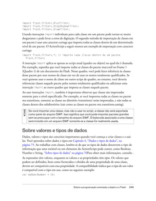 import flash.filters.BlurFilter;
import flash.filters.DropShadowFilter;
import flash.filters.GlowFilter;

Usando instruções import individuais para cada classe em um pacote pode tornar-se muito
desgastante e pode levar a erros de digitação. O segundo método de importação de classes em
um pacote é usar um caractere curinga que importa todas as classes dentro de um determinado
nível de um pacote. O ActionScript a seguir mostra um exemplo de importação com caractere
curinga:
import flash.filters.*; // importa cada classe dentro de um pacote
  flash.filters

A instrução import aplica-se apenas ao script atual (quadro ou objeto) no qual ela é chamada.
Por exemplo, suponha que você importe todas as classes do pacote macr.util no Frame 1
(Quadro 1) de um documento do Flash. Nesse quadro, você pode fazer referência às classes
desse pacote por seus nomes de classe em vez de usar os nomes totalmente qualificados. Se
você quisesse usar o nome de classe em outro script de quadro, no entanto, você deveria
referenciar classes naquele pacote pelos nomes totalmente qualificados ou adicionar uma
instrução import ao outro quadro que importa as classes naquele pacote.
Ao usar instruções import, também é importante observar que classes são importadas
somente para o nível especificado. Por exemplo, se você importou todas as classes no pacote
mx.transitions, somente as classes no diretório /transitions/ serão importadas, e não todas as
classes dentro dos subdiretórios (tais como as classes no pacote mx.transitions.easing).
DICA




       Se você importar uma classe, mas não a usar no script, a classe não será exportada
       como parte do arquivo SWF. Isso significa que você pode importar pacotes grandes
       sem se preocupar com o tamanho do arquivo SWF. O bytecode associado a uma classe
       será incluído em um arquivo SWF somente se a classe for realmente usada.



Sobre valores e tipos de dados
Dados, valores e tipos são conceitos importantes quando você começa a criar classes e a usá-
las. Você aprendeu sobre dados e tipos em Capítulo 4, “Dados e tipos de dados”, na
página 75. Ao trabalhar com classes, lembre-se de que os tipos de dados descrevem o tipo de
informação que uma variável ou um elemento do ActionScript pode conter, como Boolean,
Number e String. “Sobre tipos de dados” na página 76Para obter mais informações, consulte .
As expressões têm valores, enquanto os valores e as propriedades têm tipos. Os valores que
podem ser definidos, bem como fornecidos e obtidos de uma propriedade de uma classe,
devem ser compatíveis com essa propriedade. A compatibilidade indica que o tipo de um valor
é compatível com o tipo em uso, como no seguinte exemplo:
var myNum:Number = 10;




                                            Sobre a programação orientada a objeto e o Flash   245
 