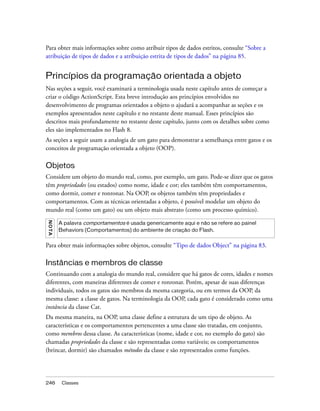 Para obter mais informações sobre como atribuir tipos de dados estritos, consulte “Sobre a
atribuição de tipos de dados e a atribuição estrita de tipos de dados” na página 85.


Princípios da programação orientada a objeto
Nas seções a seguir, você examinará a terminologia usada neste capítulo antes de começar a
criar o código ActionScript. Esta breve introdução aos princípios envolvidos no
desenvolvimento de programas orientados a objeto o ajudará a acompanhar as seções e os
exemplos apresentados neste capítulo e no restante deste manual. Esses princípios são
descritos mais profundamente no restante deste capítulo, junto com os detalhes sobre como
eles são implementados no Flash 8.
As seções a seguir usam a analogia de um gato para demonstrar a semelhança entre gatos e os
conceitos de programação orientada a objeto (OOP).

Objetos
Considere um objeto do mundo real, como, por exemplo, um gato. Pode-se dizer que os gatos
têm propriedades (ou estados) como nome, idade e cor; eles também têm comportamentos,
como dormir, comer e ronronar. Na OOP, os objetos também têm propriedades e
comportamentos. Com as técnicas orientadas a objeto, é possível modelar um objeto do
mundo real (como um gato) ou um objeto mais abstrato (como um processo químico).
N OT A




         A palavra comportamentos é usada genericamente aqui e não se refere ao painel
         Behaviors (Comportamentos) do ambiente de criação do Flash.


Para obter mais informações sobre objetos, consulte “Tipo de dados Object” na página 83.

Instâncias e membros de classe
Continuando com a analogia do mundo real, considere que há gatos de cores, idades e nomes
diferentes, com maneiras diferentes de comer e ronronar. Porém, apesar de suas diferenças
individuais, todos os gatos são membros da mesma categoria, ou em termos da OOP, da
mesma classe: a classe de gatos. Na terminologia da OOP, cada gato é considerado como uma
instância da classe Cat.
Da mesma maneira, na OOP, uma classe define a estrutura de um tipo de objeto. As
características e os comportamentos pertencentes a uma classe são tratadas, em conjunto,
como membros dessa classe. As características (nome, idade e cor, no exemplo do gato) são
chamadas propriedades da classe e são representadas como variáveis; os comportamentos
(brincar, dormir) são chamados métodos da classe e são representados como funções.




246       Classes
 