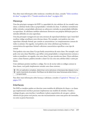 Para obter mais informações sobre instâncias e membros de classe, consulte “Sobre membros
de classe” na página 265 e “Usando membros de classe” na página 269.

Herança
Uma das principais vantagens da OOP é a capacidade de criar subclasses de (ou estender) uma
classe; a subclasse herda todas as propriedades e métodos da classe. A subclasse normalmente
define métodos e propriedades adicionais ou sobrescreve métodos ou propriedades definidas
na superclasse. As subclasses também substituem (fornecem suas próprias definições para) os
métodos definidos em uma superclasse.
Uma das principais vantagens de usar uma estrutura de superclasse/subclasse é que é mais fácil
reutilizar código semelhante entre diversas classes. Por exemplo, você poderia criar uma
superclasse chamada Animal, que contém as características e os comportamentos comuns de
todos os animais. Em seguida, você poderia criar várias subclasses que herdam as
características da superclasse Animal e adicionar características específicas a esse tipo de
animal.
Você poderia criar uma classe Cat que herda características de outra classe. Por exemplo, você
pode criar uma classe Mamifero, que define certas propriedades e comportamentos comuns a
todos os mamíferos. em seguida, criar uma classe Cat que estenda essa classe. Outra subclasse,
como a classe Siamese, poderia estender a classe Cat (ou criar uma subclasse dela) e assim por
diante.
Criar subclasses permite reutilizar o código. Em vez de recriar todos os códigos comuns às
duas classes, você pode simplesmente estender uma classe existente.
DICA




       Em um aplicativo complexo, determinar como estruturar a hierarquia das classes é uma
       parte importante do projeto. Certifique-se de determinar essa hierarquia antes iniciar a
       programação.

Para obter mais informações sobre herança e subclasses, consulte o Capítulo 8, “Herança”, na
página 319.

Interfaces
Na OOP, as interfaces podem ser descritas como modelos de definições de classes, e as classes
que implementam interfaces precisam implementar esse modelo de métodos. Usando a
analogia do gato, uma interface é semelhante à planta arquitetônica de um gato: a planta
informa de que partes você precisa, mas não necessariamente como essas partes são montadas,
ou como as partes funcionam.




                                             Sobre a programação orientada a objeto e o Flash   247
 