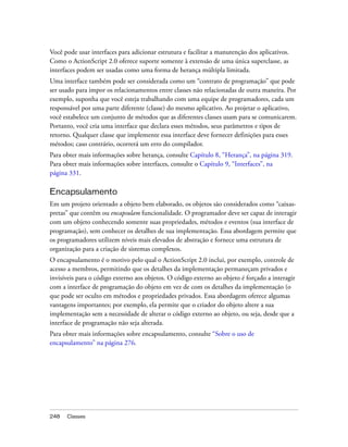 Você pode usar interfaces para adicionar estrutura e facilitar a manutenção dos aplicativos.
Como o ActionScript 2.0 oferece suporte somente à extensão de uma única superclasse, as
interfaces podem ser usadas como uma forma de herança múltipla limitada.
Uma interface também pode ser considerada como um “contrato de programação” que pode
ser usado para impor os relacionamentos entre classes não relacionadas de outra maneira. Por
exemplo, suponha que você esteja trabalhando com uma equipe de programadores, cada um
responsável por uma parte diferente (classe) do mesmo aplicativo. Ao projetar o aplicativo,
você estabelece um conjunto de métodos que as diferentes classes usam para se comunicarem.
Portanto, você cria uma interface que declara esses métodos, seus parâmetros e tipos de
retorno. Qualquer classe que implemente essa interface deve fornecer definições para esses
métodos; caso contrário, ocorrerá um erro do compilador.
Para obter mais informações sobre herança, consulte Capítulo 8, “Herança”, na página 319.
Para obter mais informações sobre interfaces, consulte o Capítulo 9, “Interfaces”, na
página 331.

Encapsulamento
Em um projeto orientado a objeto bem elaborado, os objetos são considerados como “caixas-
pretas” que contêm ou encapsulam funcionalidade. O programador deve ser capaz de interagir
com um objeto conhecendo somente suas propriedades, métodos e eventos (sua interface de
programação), sem conhecer os detalhes de sua implementação. Essa abordagem permite que
os programadores utilizem níveis mais elevados de abstração e fornece uma estrutura de
organização para a criação de sistemas complexos.
O encapsulamento é o motivo pelo qual o ActionScript 2.0 inclui, por exemplo, controle de
acesso a membros, permitindo que os detalhes da implementação permaneçam privados e
invisíveis para o código externo aos objetos. O código externo ao objeto é forçado a interagir
com a interface de programação do objeto em vez de com os detalhes da implementação (o
que pode ser oculto em métodos e propriedades privados. Essa abordagem oferece algumas
vantagens importantes; por exemplo, ela permite que o criador do objeto altere a sua
implementação sem a necessidade de alterar o código externo ao objeto, ou seja, desde que a
interface de programação não seja alterada.
Para obter mais informações sobre encapsulamento, consulte “Sobre o uso de
encapsulamento” na página 276.




248   Classes
 