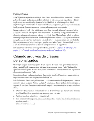 Polimorfismo
A OOP permite expressar as diferenças entre classes individuais usando uma técnica chamada
polimorfismo, pela qual as classes podem substituir os métodos de suas superclasses e definir
implementações especializadas desses métodos. No Flash, as subclasses podem definir
implementações especializadas de métodos herdados da superclasse, mas não podem acessar a
implementação da superclasse como em outras linguagens de programação.
Por exemplo, você pode criar inicialmente uma classe chamada Mammal com os métodos
play() e sleep() e, em seguida, criar as subclasses Cat, Monkey e Dog para estender essa
classe. As subclasses substituem o método play() da classe Mammal para refletir os hábitos
desses tipos específicos de animais. Monkey implementa o método play() para pendurar-se
nos galhos de árvores; Cat implementa o método play() para avançar em um novelo de lã;
Dog implementa o método play() para apanhar uma bola. Como a funcionalidade sleep()
é semelhante entre os animais, você usaria a implementação de superclasse.
Para obter mais informações sobre polimorfismo, consulte o Capítulo 8, “Herança”, na
página 319 e “Usando o polimorfismo em um aplicativo” na página 327.


Criando arquivos de classes
personalizados
O exemplo a seguir examina as partes de um arquivo de classe. Você aprenderá a criar uma
classe e a modificá-la para que possa usá-la de várias maneiras com o Flash. Você também
aprenderá sobre as partes de uma classe, como importá-las e como trabalhar com arquivos de
classes personalizados no Flash.
Em primeiro lugar, você examinará uma classe muito simples. O exemplo a seguir mostra a
organização de uma classe simples chamada UserClass.
Para definir uma classe, use a palavra-chave class em um arquivo de script externo, e não em
um script criado no painel Actions (Ações). A estrutura de classes também é relevante para os
arquivos de interface. Essa estrutura é ilustrada a seguir e, depois da ilustração, você criará uma
classe.
■   O arquivo de classe inicia com comentários de documentação que incluem uma descrição
    geral do código, bem como informações sobre autor e versão.
■   Adicione suas instruções import (se aplicável).
■   Crie uma instrução de pacote, uma declaração de classe ou uma declaração de interface, da
    seguinte maneira:
    class UserClass {...}




                                                   Criando arquivos de classes personalizados   249
 