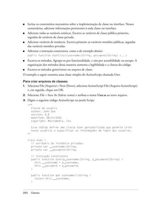 ■    Inclua os comentários necessários sobre a implementação de classe ou interface. Nesses
     comentários, adicione informações pertinentes à toda classe ou interface.
■    Adicione todas as variáveis estáticas. Escreva as variáveis de classe pública primeiro,
     seguidas de variáveis de classe privada.
■    Adicione variáveis de instância. Escreva primeiro as variáveis membro públicas, seguidas
     das variáveis membro privadas.
■    Adicione a instrução construtora, como a do exemplo abaixo:
     public function UserClass(username:String, password:String) {...}

■    Escreva os métodos. Agrupe-os por funcionalidade, e não por acessibilidade ou escopo. A
     organização dos métodos dessa maneira aumenta a legibilidade e a clareza do código.
■    Escreva os métodos getter/setter no arquivo de classe.
O exemplo a seguir examina uma classe simples do ActionScript chamada User.

Para criar arquivos de classes:
1.   Selecione File (Arquivo) > New (Novo), selecione ActionScript File (Arquivo ActionScript)
     e, em seguida, clique em OK.
2.   Selecione File > Save As (Salvar como) e atribua o nome User.as ao novo arquivo.
3.   Digite o seguinte código ActionScript na janela Script:
     /**
       Classe de usuário
       author: John Doe
       version: 0.8
       modified: 08/21/2005
       copyright: Macromedia, Inc.

          Esse código define uma classe User personalizada que permite criar
          novos usuários e especificar as informações de login dos usuários.
     */

     class User {
       // variáveis de instância privadas
       private var __username:String;
       private var __password:String;

          // instrução construtora
          public function User(p_username:String, p_password:String) {
            this.__username = p_username;
            this.__password = p_password;
          }

          public function get username():String {
            return this.__username;
          }



250       Classes
 