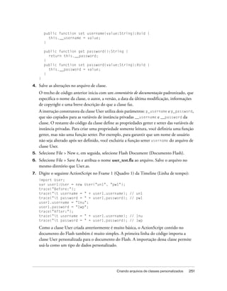 public function set username(value:String):Void {
           this.__username = value;
         }

         public function get password():String {
           return this.__password;
         }
         public function set password(value:String):Void {
           this.__password = value;
         }
     }

4.   Salve as alterações no arquivo de classe.
     O trecho de código anterior inicia com um comentário de documentação padronizado, que
     especifica o nome da classe, o autor, a versão, a data da última modificação, informações
     de copyright e uma breve descrição do que a classe faz.
     A instrução construtora da classe User utiliza dois parâmetros: p_username e p_password,
     que são copiados para as variáveis de instância privadas __username e __password da
     classe. O restante do código da classe define as propriedades getter e setter das variáveis de
     instância privadas. Para criar uma propriedade somente leitura, você definiria uma função
     getter, mas não uma função setter. Por exemplo, para garantir que um nome de usuário
     não seja alterado após ser definido, você excluiria a função setter username do arquivo de
     classe User.
5.   Selecione File > New e, em seguida, selecione Flash Document (Documento Flash).
6.   Selecione File > Save As e atribua o nome user_test.fla ao arquivo. Salve o arquivo no
     mesmo diretório que User.as.
7.   Digite o seguinte ActionScript no Frame 1 (Quadro 1) da Timeline (Linha de tempo):
     import User;
     var user1:User = new User("un1", "pw1");
     trace("Before:");
     trace("t username = " + user1.username);              // un1
     trace("t password = " + user1.password);              // pw1
     user1.username = "1nu";
     user1.password = "1wp";
     trace("After:");
     trace("t username = " + user1.username);              // 1nu
     trace("t password = " + user1.password);              // 1wp

     Como a classe User criada anteriormente é muito básica, o ActionScript contido no
     documento do Flash também é muito simples. A primeira linha do código importa a
     classe User personalizada para o documento do Flash. A importação dessa classe permite
     usá-la como um tipo de dados personalizado.




                                                    Criando arquivos de classes personalizados   251
 