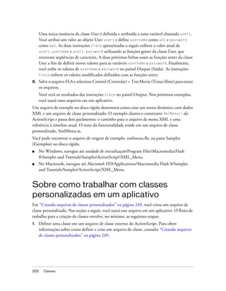 Uma única instância da classe User é definida e atribuída a uma variável chamada user1.
     Você atribui um valor ao objeto User user1 e define username como un1 e password
     como pw1. As duas instruções trace apresentadas a seguir exibem o valor atual de
     user1.username e user1.password utilizando as funções getter da classe User, que
     retornam seqüências de caracteres. A duas próximas linhas usam as funções setter da classe
     User a fim de definir novos valores para as variáveis username e password. Finalmente,
     você exibe os valores de username e password no painel Output (Saída). As instruções
     trace exibem os valores modificados definidos com as funções setter.
8.   Salve o arquivo FLA e selecione Control (Controlar) > Test Movie (Testar filme) para testar
     os arquivos.
     Você verá os resultados das instruções trace no painel Output. Nos próximos exemplos,
     você usará esses arquivos em um aplicativo.
Um arquivo de exemplo no disco rígido demonstra como criar um menu dinâmico com dados
XML e um arquivo de classe personalizado. O exemplo chama o construtor XmlMenu() do
ActionScript e passa dois parâmetros: o caminho para o arquivo de menu XML e uma
referência à timeline atual. O resto da funcionalidade reside em um arquivo de classe
personalizado, XmlMenu.as.
Você pode encontrar o arquivo de origem de exemplo, xmlmenu.fla, na pasta Samples
(Exemplos) no disco rígido.
■    No Windows, navegue até unidade de inicializaçãoProgram FilesMacromediaFlash
     8Samples and TutorialsSamplesActionScriptXML_Menu.
■    No Macintosh, navegue até Macintosh HD/Applications/Macromedia Flash 8/Samples
     and Tutorials/Samples/ActionScript/XML_Menu.


Sobre como trabalhar com classes
personalizadas em um aplicativo
Em “Criando arquivos de classes personalizados” na página 249, você criou um arquivo de
classe personalizado. Nas seções a seguir, você usará esse arquivo em um aplicativo. O fluxo de
trabalho para a criação de classes envolve, no mínimo, as seguintes etapas:
1.   Definir uma classe em um arquivo de classe externo do ActionScript. Para obter
     informações sobre como definir e criar um arquivo de classe, consulte “Criando arquivos
     de classes personalizados” na página 249.




252    Classes
 