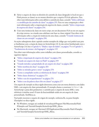 2.   Salvar o arquivo de classe no diretório de caminho de classe designado (o local em que o
     Flash procura as classes) ou no mesmo diretório que o arquivo FLA do aplicativo. Para
     obter mais informações sobre como definir o caminho de classe, consulte “Sobre a definição
     e a modificação do caminho de classe” na página 255. Para ver uma comparação e obter
     mais informações sobre a importação de arquivos de classes, consulte “Sobre a importação
     de arquivos de classes” na página 254.
3.   Criar uma instância da classe em outro script, em um documento FLA ou em um arquivo
     de script externo, ou criando uma subclasse com base na classe original. Para obter mais
     informações sobre a criação de instâncias de uma classe, consulte “Criando instâncias de
     classes em um exemplo” na página 294.
As seções subseqüentes deste capítulo contêm exemplos de código que você poderá usar para
se familiarizar com a criação de classes no ActionScript 2.0. Se não estiver familiarizado com o
ActionScript 2.0, leia o Capítulo 4, “Dados e tipos de dados”, na página 75 e o Capítulo 5,
“Fundamentos da sintaxe e da linguagem”, na página 119
Para obter mais informações sobre como trabalhar com classes personalizadas, consulte os
seguintes tópicos:
■    “Sobre a importação de arquivos de classes” na página 254
■    “Usando um arquivo de classe no Flash” na página 259
■    “Usando métodos e propriedades de um arquivo de classe” na página 260
■    “Sobre membros de classe” na página 265
■    “Sobre os métodos getter e setter” na página 270
■    “Como o compilador resolve as referências de classes” na página 258
■    “Sobre classes dinâmicas” na página 273
■    “Sobre o uso de encapsulamento” na página 276
■    “Sobre o uso da palavra-chave this em classes” na página 277
Um arquivo de exemplo no disco rígido demonstra como criar um menu dinâmico com dados
XML e um arquivo de classe personalizado. O exemplo chama o construtor XmlMenu() do
ActionScript e passa dois parâmetros: o caminho para o arquivo de menu XML e uma
referência à timeline atual. O resto da funcionalidade reside em um arquivo de classe
personalizado, XmlMenu.as.
Você pode encontrar o arquivo de origem de exemplo, xmlmenu.fla, na pasta Samples
(Exemplos) no disco rígido.
■    No Windows, navegue até unidade de inicializaçãoProgram FilesMacromediaFlash
     8Samples and TutorialsSamplesActionScriptXML_Menu.
■    No Macintosh, navegue até Macintosh HD/Applications/Macromedia Flash 8/Samples
     and Tutorials/Samples/ActionScript/XML_Menu.


                             Sobre como trabalhar com classes personalizadas em um aplicativo   253
 