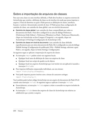 Sobre a importação de arquivos de classes
Para usar uma classe ou uma interface definida, o Flash deve localizar os arquivos externos do
ActionScript que contêm a definição da classe ou da interface de modo que possa importar o
arquivo. A lista de diretórios na qual o Flash procura as definições de classes, interfaces,
funções e variáveis é denominada caminho de classe. O Flash possui duas configurações de
caminho de classe, um caminho de classe global e um em nível de documento:
■   Caminho de classe global     é um caminho de classe compartilhado por todos os
    documentos do Flash e Você deve configurá-lo na caixa de diálogo Preferences
    (Preferências) (Edit (Editar) > Preferences (Windows) ou Flash > Preferences (Macintosh),
    clique em ActionScript na lista Category (Categoria) e, em seguida, clique em
    ActionScript 2.0 Settings (Configurações do ActionScript 2.0)).
■   Caminho de classe em nível de documento é um caminho de classe definido
    especificamente para um único documento do Flash, Ele é configurado na caixa de diálogo
    Publish Settings (Configurações de publicação) (File > Publish Settings, selecione a guia
    Flash e, em seguida, clique no botão Settings, Configurações).
As seguintes regras se aplicam à importação de arquivos de classes:
■   As instruções import podem existir nos seguintes locais:
    ■   Qualquer local antes da definição de classe nos arquivos de classe
    ■   Qualquer local nos scripts de quadro ou de objetos
    ■   Qualquer local nos arquivos ActionScript que você incluir em um aplicativo (usando a
        instrução #include).
■   Para importar definições empacotadas individuais, use esta sintaxe:
    import flash.display.BitmapData;

■   Você pode importar pacotes inteiros com a sintaxe de caracteres curingas:
    import flash.display.*;

Você também pode incluir código ActionScript em um arquivo de documento do Flash (FLA)
usando uma instrução include. As seguintes regras se aplicam à instrução include:
■   Essencialmente, as instruções include copiam e colam o conteúdo no arquivo incluído do
    ActionScript.
■   As instruções include dentro dos arquivos de classe do ActionScript são relativas ao
    subdiretório que contém o arquivo.




254     Classes
 
