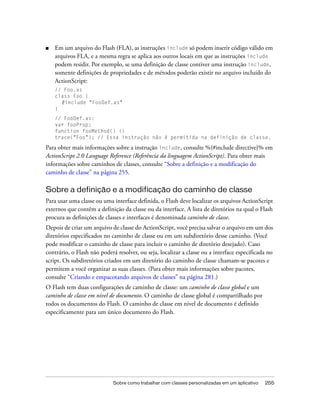 ■   Em um arquivo do Flash (FLA), as instruções include só podem inserir código válido em
    arquivos FLA, e a mesma regra se aplica aos outros locais em que as instruções include
    podem residir. Por exemplo, se uma definição de classe contiver uma instrução include,
    somente definições de propriedades e de métodos poderão existir no arquivo incluído do
    ActionScript:
    // Foo.as
    class Foo {
      #include "FooDef.as"
    }
    // FooDef.as:
    var fooProp;
    function fooMethod() {}
    trace("Foo"); // Essa instrução não é permitida na definição de classe.

Para obter mais informações sobre a instrução include, consulte %{#include directive}% em
ActionScript 2.0 Language Reference (Referência da linguagem ActionScript). Para obter mais
informações sobre caminhos de classes, consulte “Sobre a definição e a modificação do
caminho de classe” na página 255.

Sobre a definição e a modificação do caminho de classe
Para usar uma classe ou uma interface definida, o Flash deve localizar os arquivos ActionScript
externos que contêm a definição da classe ou da interface. A lista de diretórios na qual o Flash
procura as definições de classes e interfaces é denominada caminho de classe.
Depois de criar um arquivo de classe do ActionScript, você precisa salvar o arquivo em um dos
diretórios especificados no caminho de classe ou em um subdiretório desse caminho. (Você
pode modificar o caminho de classe para incluir o caminho de diretório desejado). Caso
contrário, o Flash não poderá resolver, ou seja, localizar a classe ou a interface especificada no
script. Os subdiretórios criados em um diretório do caminho de classe chamam-se pacotes e
permitem a você organizar as suas classes. (Para obter mais informações sobre pacotes,
consulte “Criando e empacotando arquivos de classes” na página 281.)
O Flash tem duas configurações de caminho de classe: um caminho de classe global e um
caminho de classe em nível de documento. O caminho de classe global é compartilhado por
todos os documentos do Flash. O caminho de classe em nível de documento é definido
especificamente para um único documento do Flash.




                             Sobre como trabalhar com classes personalizadas em um aplicativo   255
 