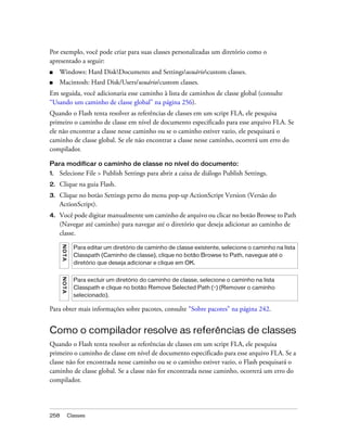 Por exemplo, você pode criar para suas classes personalizadas um diretório como o
apresentado a seguir:
■    Windows: Hard DiskDocuments and Settingsusuáriocustom classes.
■    Macintosh: Hard Disk/Users/usuário/custom classes.
Em seguida, você adicionaria esse caminho à lista de caminhos de classe global (consulte
“Usando um caminho de classe global” na página 256).
Quando o Flash tenta resolver as referências de classes em um script FLA, ele pesquisa
primeiro o caminho de classe em nível de documento especificado para esse arquivo FLA. Se
ele não encontrar a classe nesse caminho ou se o caminho estiver vazio, ele pesquisará o
caminho de classe global. Se ele não encontrar a classe nesse caminho, ocorrerá um erro do
compilador.

Para modificar o caminho de classe no nível do documento:
1.   Selecione File > Publish Settings para abrir a caixa de diálogo Publish Settings.
2.   Clique na guia Flash.
3.   Clique no botão Settings perto do menu pop-up ActionScript Version (Versão do
     ActionScript).
4.   Você pode digitar manualmente um caminho de arquivo ou clicar no botão Browse to Path
     (Navegar até caminho) para navegar até o diretório que deseja adicionar ao caminho de
     classe.
      NO T A




                 Para editar um diretório de caminho de classe existente, selecione o caminho na lista
                 Classpath (Caminho de classe), clique no botão Browse to Path, navegue até o
                 diretório que deseja adicionar e clique em OK.
      N OT A




                 Para excluir um diretório do caminho de classe, selecione o caminho na lista
                 Classpath e clique no botão Remove Selected Path (-) (Remover o caminho
                 selecionado).

Para obter mais informações sobre pacotes, consulte “Sobre pacotes” na página 242.


Como o compilador resolve as referências de classes
Quando o Flash tenta resolver as referências de classes em um script FLA, ele pesquisa
primeiro o caminho de classe em nível de documento especificado para esse arquivo FLA. Se a
classe não for encontrada nesse caminho ou se o caminho estiver vazio, o Flash pesquisará o
caminho de classe global. Se a classe não for encontrada nesse caminho, ocorrerá um erro do
compilador.




258            Classes
 