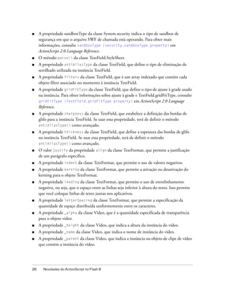 ■    A propriedade sandboxType da classe System.security indica o tipo de sandbox de
     segurança em que o arquivo SWF de chamada está operando. Para obter mais
     informações, consulte sandboxType (security.sandboxType property) em
     ActionScript 2.0 Language Reference.
■    O método parse() da classe TextField.StyleSheet.
■    A propriedade antiAliasType da classe TextField, que define o tipo de eliminação de
     serrilhado utilizada na instância TextField.
■    A propriedade filters da classe TextField, que é um array indexado que contém cada
     objeto filtro associado no momento à instância TextField.
■    A propriedade gridFitType da classe TextField, que define o tipo de ajuste à grade usado
     na instância. Para obter informações sobre ajuste à grade e TextField.gridFitType, consulte
     gridFitType (TextField.gridFitType property) em ActionScript 2.0 Language
     Reference.
■    A propriedade sharpness da classe TextField, que estabelece a definição das bordas de
     glifo para a instância TextField. Se usar essa propriedade, terá de definir o método
     antiAliasType() como avançado.
■    A propriedade thickness da classe TextField, que define a espessura das bordas de glifo
     na instância TextField. Se usar essa propriedade, terá de definir o método
     antiAliasType() como avançado.
■    O valor justify da propriedade align da classe TextFormat, que permite a justificação
     de um parágrafo específico.
■    A propriedade indent da classe TextFormat, que permite o uso de valores negativos.
■    A propriedade kerning da classe TextFormat, que permite a ativação ou desativação do
     kerning para o objeto TextFormat.
■    A propriedade leading da classe TextFormat, que permite o uso de entrelinhamento
     negativo, ou seja, que o espaço entre as linhas seja inferior à altura do texto. Isso permite
     que você coloque linhas de texto juntas nos aplicativos.
■    A propriedade letterSpacing da classe TextFormat, que permite a especificação da
     quantidade de espaço distribuída uniformemente entre os caracteres.
■    A propriedade _alpha da classe Video, que é a quantidade especificada de transparência
     para o objeto vídeo.
■    A propriedade _height da classe Video, que indica a altura da instância do vídeo.
■    A propriedade _name da classe Video, que indica o nome de instância do vídeo.
■    A propriedade _parent da classe Video, que indica a instância ou objeto de clipe de vídeo
     que contém a instância do vídeo.




26     Novidades do ActionScript no Flash 8
 