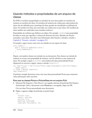 Usando métodos e propriedades de um arquivo de
classe
Na OOP, os membros (propriedades ou métodos) de uma classe podem ser membros de
instância ou membros de classe. Os membros de instância são criados para cada instância da
classe; eles são definidos para o protótipo da classe quando são inicializados na definição de
classe. Os membros de classe, por outro lado, são criados uma vez por classe. (Os membros da
classe também são conhecidos como membros estáticos.)
Propriedades são atributos que definem um objeto. Por exemplo, length é uma propriedade
de todos os arrays que especifica o número de elementos do array. Métodos são funções
associadas a uma classe. Para obter mais informações sobre funções e métodos, consulte o
Capítulo 6, “Funções e métodos”, na página 213.
O exemplo a seguir mostra como criar um método em um arquivo de classe:
class Sample {
  public function myMethod():Void {
    trace("myMethod");
  }
}

Depois, você poderia chamar esse método em seu documento. Para chamar um método de
instância ou acessar uma propriedade de instância, você faz referência a uma instância da
classe. No exemplo a seguir, picture01, uma instância da classe personalizada Picture
(disponível no exercício a seguir), chama o método showInfo():
var img1:Picture = new Picture("http://www.helpexamples.com/flash/images/
  image1.jpg");
// Chame o método showInfo().
img1.showInfo();

O próximo exemplo demonstra como criar uma classe personalizada Picture para armazenar
várias informações sobre uma foto.

Para usar as classes Picture e PictureClass em um arquivo FLA:
1.   Selecione File (Arquivo) > New (Novo) e, em seguida, selecione ActionScript File (Arquivo
     ActionScript). Salve o documento como Picture.as e, em seguida, clique em OK.
     Crie sua classe Picture personalizada nesse documento.
2.   Digite o seguinte código ActionScript na janela Script:
     /**
       Picture class
       author: John Doe
       version: 0.53
       modified: 6/24/2005
       copyright: Macromedia, Inc.



260    Classes
 