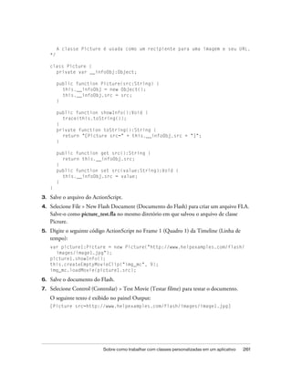 A classe Picture é usada como um recipiente para uma imagem e seu URL.
     */

     class Picture {
       private var __infoObj:Object;

          public function Picture(src:String) {
            this.__infoObj = new Object();
            this.__infoObj.src = src;
          }

          public function showInfo():Void {
            trace(this.toString());
          }
          private function toString():String {
            return "[Picture src=" + this.__infoObj.src + "]";
          }

          public function get src():String {
            return this.__infoObj.src;
          }
          public function set src(value:String):Void {
            this.__infoObj.src = value;
          }
     }

3.   Salve o arquivo do ActionScript.
4.   Selecione File > New Flash Document (Documento do Flash) para criar um arquivo FLA.
     Salve-o como picture_test.fla no mesmo diretório em que salvou o arquivo de classe
     Picture.
5.   Digite o seguinte código ActionScript no Frame 1 (Quadro 1) da Timeline (Linha de
     tempo):
     var picture1:Picture = new Picture("http://www.helpexamples.com/flash/
       images/image1.jpg");
     picture1.showInfo();
     this.createEmptyMovieClip("img_mc", 9);
     img_mc.loadMovie(picture1.src);

6.   Salve o documento do Flash.
7.   Selecione Control (Controlar) > Test Movie (Testar filme) para testar o documento.
     O seguinte texto é exibido no painel Output:
     [Picture src=http://www.helpexamples.com/flash/images/image1.jpg]




                            Sobre como trabalhar com classes personalizadas em um aplicativo   261
 