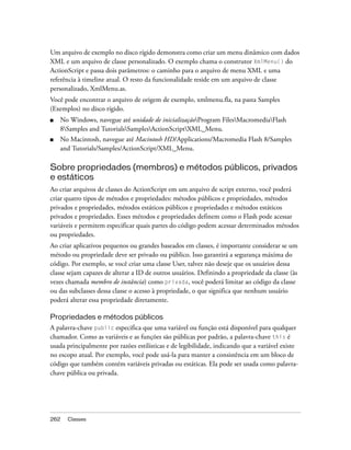 Um arquivo de exemplo no disco rígido demonstra como criar um menu dinâmico com dados
XML e um arquivo de classe personalizado. O exemplo chama o construtor XmlMenu() do
ActionScript e passa dois parâmetros: o caminho para o arquivo de menu XML e uma
referência à timeline atual. O resto da funcionalidade reside em um arquivo de classe
personalizado, XmlMenu.as.
Você pode encontrar o arquivo de origem de exemplo, xmlmenu.fla, na pasta Samples
(Exemplos) no disco rígido.
■   No Windows, navegue até unidade de inicializaçãoProgram FilesMacromediaFlash
    8Samples and TutorialsSamplesActionScriptXML_Menu.
■   No Macintosh, navegue até Macintosh HD/Applications/Macromedia Flash 8/Samples
    and Tutorials/Samples/ActionScript/XML_Menu.

Sobre propriedades (membros) e métodos públicos, privados
e estáticos
Ao criar arquivos de classes do ActionScript em um arquivo de script externo, você poderá
criar quatro tipos de métodos e propriedades: métodos públicos e propriedades, métodos
privados e propriedades, métodos estáticos públicos e propriedades e métodos estáticos
privados e propriedades. Esses métodos e propriedades definem como o Flash pode acessar
variáveis e permitem especificar quais partes do código podem acessar determinados métodos
ou propriedades.
Ao criar aplicativos pequenos ou grandes baseados em classes, é importante considerar se um
método ou propriedade deve ser privado ou público. Isso garantirá a segurança máxima do
código. Por exemplo, se você criar uma classe User, talvez não deseje que os usuários dessa
classe sejam capazes de alterar a ID de outros usuários. Definindo a propriedade da classe (às
vezes chamada membro de instância) como privada, você poderá limitar ao código da classe
ou das subclasses dessa classe o acesso à propriedade, o que significa que nenhum usuário
poderá alterar essa propriedade diretamente.

Propriedades e métodos públicos
A palavra-chave public especifica que uma variável ou função está disponível para qualquer
chamador. Como as variáveis e as funções são públicas por padrão, a palavra-chave this é
usada principalmente por razões estilísticas e de legibilidade, indicando que a variável existe
no escopo atual. Por exemplo, você pode usá-la para manter a consistência em um bloco de
código que também contém variáveis privadas ou estáticas. Ela pode ser usada como palavra-
chave pública ou privada.




262   Classes
 