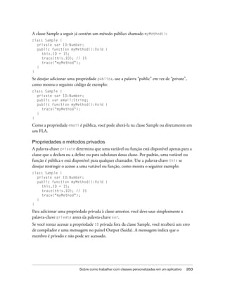 A classe Sample a seguir já contém um método público chamado myMethod():
class Sample {
  private var ID:Number;
  public function myMethod():Void {
     this.ID = 15;
     trace(this.ID); // 15
     trace("myMethod");
  }
}

Se desejar adicionar uma propriedade pública, use a palavra “public” em vez de “private”,
como mostra o seguinte código de exemplo:
class Sample {
  private var ID:Number;
  public var email:String;
  public function myMethod():Void {
     trace("myMethod");
  }
}

Como a propriedade email é pública, você pode alterá-la na classe Sample ou diretamente em
um FLA.

Propriedades e métodos privados
A palavra-chave private determina que uma variável ou função está disponível apenas para a
classe que a declara ou a define ou para subclasses dessa classe. Por padrão, uma variável ou
função é pública e está disponível para qualquer chamador. Use a palavra-chave this se
desejar restringir o acesso a uma variável ou função, como mostra o seguinte exemplo:
class Sample {
  private var ID:Number;
  public function myMethod():Void {
     this.ID = 15;
     trace(this.ID); // 15
     trace("myMethod");
  }
}

Para adicionar uma propriedade privada à classe anterior, você deve usar simplesmente a
palavra-chave private antes da palavra-chave var.
Se você tentar acessar a propriedade ID privada fora da classe Sample, você receberá um erro
de compilador e uma mensagem no painel Output (Saída). A mensagem indica que o
membro é privado e não pode ser acessado.




                           Sobre como trabalhar com classes personalizadas em um aplicativo   263
 