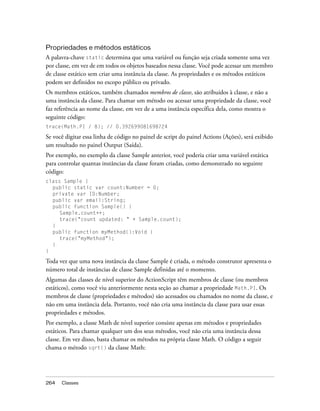 Propriedades e métodos estáticos
A palavra-chave static determina que uma variável ou função seja criada somente uma vez
por classe, em vez de em todos os objetos baseados nessa classe. Você pode acessar um membro
de classe estático sem criar uma instância da classe. As propriedades e os métodos estáticos
podem ser definidos no escopo público ou privado.
Os membros estáticos, também chamados membros de classe, são atribuídos à classe, e não a
uma instância da classe. Para chamar um método ou acessar uma propriedade da classe, você
faz referência ao nome da classe, em vez de a uma instância específica dela, como mostra o
seguinte código:
trace(Math.PI / 8); // 0.392699081698724

Se você digitar essa linha de código no painel de script do painel Actions (Ações), será exibido
um resultado no painel Output (Saída).
Por exemplo, no exemplo da classe Sample anterior, você poderia criar uma variável estática
para controlar quantas instâncias da classe foram criadas, como demonstrado no seguinte
código:
class Sample {
  public static var count:Number = 0;
  private var ID:Number;
  public var email:String;
  public function Sample() {
     Sample.count++;
     trace("count updated: " + Sample.count);
  }
  public function myMethod():Void {
     trace("myMethod");
  }
}

Toda vez que uma nova instância da classe Sample é criada, o método construtor apresenta o
número total de instâncias de classe Sample definidas até o momento.
Algumas das classes de nível superior do ActionScript têm membros de classe (ou membros
estáticos), como você viu anteriormente nesta seção ao chamar a propriedade Math.PI. Os
membros de classe (propriedades e métodos) são acessados ou chamados no nome da classe, e
não em uma instância dela. Portanto, você não cria uma instância da classe para usar essas
propriedades e métodos.
Por exemplo, a classe Math de nível superior consiste apenas em métodos e propriedades
estáticos. Para chamar qualquer um dos seus métodos, você não cria uma instância dessa
classe. Em vez disso, basta chamar os métodos na própria classe Math. O código a seguir
chama o método sqrt() da classe Math:




264   Classes
 