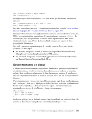 var squareRoot:Number = Math.sqrt(4);
trace(squareRoot); // 2

O código a seguir chama o método max() da classe Math, que determina o maior de dois
números:
var largerNumber:Number = Math.max(10, 20);
trace(largerNumber); // 20

Para obter mais informações sobre a criação de membros de classe, consulte “Sobre membros
de classe” na página 265 e “Usando membros de classe” na página 269.
Um arquivo de exemplo no disco rígido demonstra como criar um menu dinâmico com dados
XML e um arquivo de classe personalizado. O exemplo chama o construtor XmlMenu() do
ActionScript e passa dois parâmetros: o caminho para o arquivo de menu XML e uma
referência à timeline atual. O resto da funcionalidade reside em um arquivo de classe
personalizado, XmlMenu.as.
Você pode encontrar o arquivo de origem de exemplo, xmlmenu.fla, na pasta Samples
(Exemplos) no disco rígido.
■   No Windows, navegue até unidade de inicializaçãoProgram FilesMacromediaFlash
    8Samples and TutorialsSamplesActionScriptXML_Menu.
■   No Macintosh, navegue até Macintosh HD/Applications/Macromedia Flash 8/Samples
    and Tutorials/Samples/ActionScript/XML_Menu.


Sobre membros de classe
A maioria dos membros (métodos e propriedades) abordados até agora neste capítulo são de
um tipo denominado membros de instância. Para cada membro de instância, há uma cópia
exclusiva desse membro em cada instância da classe. Por exemplo, a variável de membro email
da classe Sample tem um membro de instância, pois cada pessoa tem um endereço eletrônico
diferente.
Outro tipo de membro é o membro de classe. Há somente uma cópia de um membro de classe,
e ela é usada para a classe inteira. Qualquer variável declarada em uma classe, mas fora de uma
função, é uma propriedade da classe. No exemplo a seguir, a classe Person tem duas
propriedades, age e name, de tipo Number e String, respectivamente.
class Person {
  public var age:Number;
  public var username:String;
}

Igualmente, qualquer função declarada em uma classe é considerada um método da classe. No
exemplo da classe Person, você pode criar um método chamado getInfo().



                            Sobre como trabalhar com classes personalizadas em um aplicativo   265
 